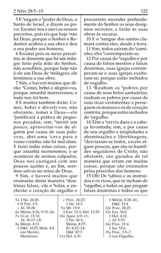 2 Ne´ fi 28:5–15 122 
5 E anegam o bpoder de Deus, o 
Santo de Israel, e dizem ao po-vo: 
Escutai-nos e ouvi os nossos 
preceitos, pois eis que hoje cna˜o 
ha´ Deus, porque o Senhor e Re-dentor 
acabou a sua obra e deu 
o seu poder aos homens; 
6 Escutai pois os meus precei-tos; 
se disserem que ha´ um mila-gre 
feito pela ma˜o do Senhor, 
na˜o acrediteis, porque hoje na˜o 
e´ ele um Deus de amilagres; ele 
terminou a sua obra. 
7 Sim, e havera´ muitos que di-ra 
˜o: aComei, bebei e alegrai-vos, 
porque amanha˜ morreremos; e 
tudo nos ira´ bem. 
8 E muitos tambe´m dira˜ o: Co-mei, 
bebei e diverti-vos; na˜o 
obstante, temei a Deus—ele 
ajustificara´ a pra´ tica de peque-nos 
pecados; sim, bmenti um 
pouco, aproveitai-vos de al-gue 
´m por causa de suas pala-vras, 
abri uma ccova para o 
vosso vizinho; na˜o ha´ mal nisso. 
E fazei todas estas coisas, por-que 
amanha˜ morreremos; e se 
acontecer de sermos culpados, 
Deus nos castigara´ com uns 
poucos ac¸oites e, ao fim, sere-mos 
salvos no reino de Deus. 
9 Sim, e havera´ muitos que 
ensinara˜o desta maneira adou-trinas 
falsas, va˜s e btolas; e en-chera 
˜o o corac¸a˜o de orgulho e 
procurara˜o esconder profunda-mente 
do Senhor os seus desı´g-nios 
secretos; e fara˜o as suas 
obras a`s escuras. 
10 E o asangue dos santos cla-mara 
´ contra eles, desde a terra. 
11 Sim, todos saı´ram do acami-nho; 
eles bcorromperam-se. 
12 Por causa do aorgulho e por 
causa de falsos mestres e falsas 
doutrinas, suas igrejas corrom-peram- 
se e suas igrejas exalta-ram- 
se; porque esta˜o inchados 
de orgulho. 
13 aRoubam os bpobres por 
causa de seus belos santua´ rios; 
roubam os pobres por causa de 
suas ricas vestimentas; e perse-guem 
os mansos e os de corac¸a˜o 
contrito, porque esta˜o inchados 
de corgulho. 
14 Teˆm a acerviz dura e a cabe-c 
¸a levantada; sim, e por causa 
de seu orgulho e iniqu¨ idades e 
abominac¸o˜ es e libertinagens, 
bdesviaram-se todos, exceto al-guns 
poucos, que sa˜o os humil-des 
seguidores de Cristo; na˜o 
obstante, sa˜o guiados de tal 
maneira que erram em muitas 
coisas, porque sa˜o ensinados 
pelos preceitos dos homens. 
15 Oh! Os asa´bios e os instruı´- 
dos e os ricos, que se incham de 
borgulho; e todos os que pregam 
falsas doutrinas e todos os que 
5a 2 Ne´ . 26:20. 
b II Tim. 3:5. 
c Al. 30:28. 
6a Mo´ rm. 8:26; 9:15–26. 
7a I Cor. 15:32; 
Al. 30:17–18. 
8a Mo´ rm. 8:31. 
b D&C 10:25; Mois. 4:4. 
gee Mentir, 
Mentiroso. 
c Prov. 26:27; 
1 Ne´ . 14:3. 
9a Mt. 15:9. 
b Eze. 13:3; Hel. 13:29. 
10a Apoc. 6:9–11; 
2 Ne´ . 26:3; 
Mo´ rm. 8:27; 
E´ 
t. 8:22–24; 
D&C 87:7. 
11a Hel. 6:31. 
b Mo´ rm. 8:28–41; 
D&C 33:4. 
12a Prov. 28:25. 
13a Eze. 34:8. 
b Hel. 4:12. 
c Al. 5:53. 
14a Prov. 21:4. 
b Isa. 53:6. 
15a Prov. 3:5–7. 
b gee Orgulho. 
 