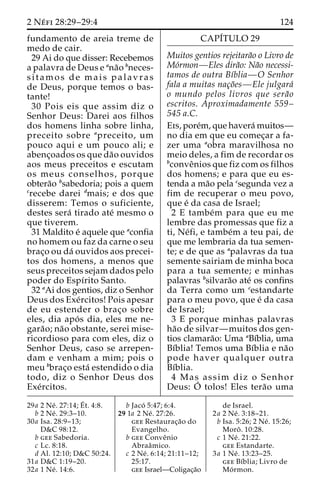 2 Ne´ fi 28:29–29:4 124 
fundamento de areia treme de 
medo de cair. 
29 Ai do que disser: Recebemos 
a palavra de Deus e ana˜o bneces-sitamos 
de mais palavras 
de Deus, porque temos o bas-tante! 
30 Pois eis que assim diz o 
Senhor Deus: Darei aos filhos 
dos homens linha sobre linha, 
preceito sobre apreceito, um 
pouco aqui e um pouco ali; e 
abenc¸oados os que da˜o ouvidos 
aos meus preceitos e escutam 
os meus conselhos, porque 
obtera˜o bsabedoria; pois a quem 
crecebe darei dmais; e dos que 
disserem: Temos o suficiente, 
destes sera´ tirado ate´ mesmo o 
que tiverem. 
31 Maldito e´ aquele que aconfia 
no homem ou faz da carne o seu 
brac¸o ou da´ ouvidos aos precei-tos 
dos homens, a menos que 
seus preceitos sejam dados pelo 
poder do Espı´rito Santo. 
32 aAi dos gentios, diz o Senhor 
Deus dos Exe´rcitos! Pois apesar 
de eu estender o brac¸o sobre 
eles, dia apo´ s dia, eles me ne-gara 
˜o; na˜o obstante, serei mise-ricordioso 
para com eles, diz o 
Senhor Deus, caso se arrepen-dam 
e venham a mim; pois o 
meu bbrac¸o esta´ estendido o dia 
todo, diz o Senhor Deus dos 
Exe´rcitos. 
CAPI´TULO 29 
Muitos gentios rejeitara˜o o Livro de 
Mo´rmon—Eles dira˜o: Na˜o necessi-tamos 
de outra Bı´blia—O Senhor 
fala a muitas nac¸o˜es—Ele julgara´ 
o mundo pelos livros que sera˜o 
escritos. Aproximadamente 559– 
545 a.C. 
Eis, pore´m, que havera´ muitos— 
no dia em que eu comec¸ar a fa-zer 
uma aobra maravilhosa no 
meio deles, a fim de recordar os 
bconveˆnios que fiz com os filhos 
dos homens; e para que eu es-tenda 
a ma˜o pela csegunda vez a 
fim de recuperar o meu povo, 
que e´ da casa de Israel; 
2 E tambe´m para que eu me 
lembre das promessas que fiz a 
ti, Ne´fi, e tambe´m a teu pai, de 
que me lembraria da tua semen-te; 
e de que as apalavras da tua 
semente sairiam de minha boca 
para a tua semente; e minhas 
palavras bsilvara˜o ate´ os confins 
da Terra como um cestandarte 
para o meu povo, que e´ da casa 
de Israel; 
3 E porque minhas palavras 
ha˜o de silvar—muitos dos gen-tios 
clamara˜o: Uma aBı´blia, uma 
Bı´blia! Temos uma Bı´blia e na˜o 
pode haver qualquer outra 
Bı´blia. 
4 Mas assim diz o Senhor 
Deus: O´ 
tolos! Eles tera˜o uma 
29a 2 Ne´ . 27:14;E´ 
t. 4:8. 
b 2 Ne´ . 29:3–10. 
30a Isa. 28:9–13; 
D&C 98:12. 
b gee Sabedoria. 
c Lc. 8:18. 
d Al. 12:10; D&C 50:24. 
31a D&C 1:19–20. 
32a 1 Ne´ . 14:6. 
b Jaco´ 5:47; 6:4. 
29 1a 2 Ne´ . 27:26. 
gee Restaurac¸a˜o do 
Evangelho. 
b gee Conveˆnio 
Abraaˆmico. 
c 2 Ne´ . 6:14; 21:11–12; 
25:17. 
gee Israel—Coligac¸a˜o 
de Israel. 
2a 2 Ne´ . 3:18–21. 
b Isa. 5:26; 2 Ne´ . 15:26; 
Moroˆ . 10:28. 
c 1 Ne´ . 21:22. 
gee Estandarte. 
3a 1 Ne´ . 13:23–25. 
gee Bı´blia; Livro de 
Mo´rmon. 
 