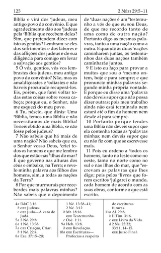 125 2 Ne´ fi 29:5–11 
Bı´blia e vira´ dos ajudeus, meu 
antigo povo do conveˆnio. E que 
agradecimento da˜o aos bjudeus 
pela cBı´blia que recebem deles? 
Sim, que pretendem dizer com 
isto os gentios? Lembram-se eles 
dos sofrimentos e dos labores e 
das aflic¸o˜ es dos judeus e de sua 
diligeˆncia para comigo em levar 
a salvac¸a˜o aos gentios? 
5 O´ vo´ s, gentios, vo´ s vos lem-brastes 
dos judeus, meu antigo 
povo do conveˆnio? Na˜ o, mas os 
amaldic¸oastes e aodiastes e na˜o 
haveis procurado recupera´ -los. 
Eis, pore´m, que farei voltar to-das 
estas coisas sobre vossa ca-bec 
¸a; porque eu, o Senhor, na˜o 
me esqueci do meu povo. 
6 Tu, ne´scio, que dira´ s: Uma 
aBı´blia, temos uma Bı´blia e na˜o 
necessitamos de mais Bı´blia! 
Terı´eis obtido uma Bı´blia, se na˜o 
fosse pelos judeus? 
7 Na˜o sabeis que ha´ mais de 
uma nac¸a˜o? Na˜o sabeis que eu, 
o Senhor vosso Deus, acriei to-dos 
os homens e que me lembro 
dos que esta˜o nas bilhas do mar? 
E que governo nas alturas dos 
ce´us e embaixo, na Terra; e reve-lo 
minha palavra aos filhos dos 
homens, sim, a todas as nac¸o˜es 
da Terra? 
8 Por que murmurais por rece-berdes 
mais palavras minhas? 
Na˜o sabeis que o depoimento 
de aduas nac¸o˜es e´ umbtestemu-nho 
a vo´ s de que eu sou Deus, 
de que me recordo tanto de 
uma como de outra nac¸ a˜ o? 
Portanto digo as mesmas pala-vras, 
tanto a uma nac¸a˜o como a 
outra. E quando as duas cnac¸o˜es 
caminharem juntas, os testemu-nhos 
das duas nac¸o˜ es tambe´m 
caminhara˜o juntos. 
9 E isto eu fac¸o para provar a 
muitos que sou o amesmo on-tem, 
hoje e para sempre; e que 
pronuncio minhas palavras se-gundo 
minha pro´ pria vontade. 
E porque eu disse uma bpalavra 
na˜o deveis supor que na˜o possa 
dizer outras; pois meu trabalho 
ainda na˜o esta´ terminado nem 
estara´ ate´ o fim do homem nem 
desde aı´ para sempre. 
10 Portanto porque tendes 
uma Bı´blia na˜o deveis supor que 
ela contenha todas as apalavras 
minhas; nem deveis supor que 
eu na˜o fiz com que se escrevesse 
mais. 
11 Pois eu ordeno a atodos os 
homens, tanto no leste como no 
oeste, tanto no norte como no 
sul e nas ilhas do mar, que bes-crevam 
as palavras que lhes 
digo; pois pelos clivros que fo-rem 
escritos djulgarei o mundo, 
cada homem de acordo com as 
suas obras, conforme o que esta´ 
escrito. 
4a D&C 3:16. 
b gee Judeus. 
c gee Juda´—A vara de 
Juda´ . 
5a 3 Ne´ . 29:8. 
6a 1 Ne´ . 13:38. 
7a gee Criac¸a˜ o, Criar. 
b 1 Ne´ . 22:4. 
8a Eze. 37:15–20; 
1 Ne´ . 13:38–41; 
2 Ne´ . 3:12. 
b Mt. 18:16. 
gee Testemunha. 
c Ose´ . 1:11. 
9a Heb. 13:8. 
b gee Revelac¸a˜o. 
10a gee Escrituras— 
Profecias a respeito 
de escrituras 
futuras. 
11a Al. 29:8. 
b II Tim. 3:16. 
c gee Livro da Vida. 
d 2 Ne´ . 25:22; 
33:11, 14–15. 
gee Juı´zo Final. 
 