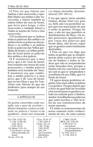 2 Ne´ fi 29:12–30:4 126 
12 Pois eis que falarei aos 
ajudeus e eles escrevera˜o; e tam-be 
´m falarei aos nefitas e eles bes-crevera 
˜ o; e falarei tambe´m a`s 
outras tribos da casa de Israel, 
que levei para longe, e elas 
escrevera˜ o; e tambe´m falarei a 
ctodas as nac¸o˜ es da Terra e elas 
escrevera˜o. 
13 E acontecera´ que os ajudeus 
tera˜o as palavras dos nefitas e os 
nefitas tera˜o as palavras dos ju-deus; 
e os nefitas e os judeus 
tera˜o as palavras das btribos per-didas 
de Israel; e as tribos perdi-das 
de Israel tera˜o as palavras 
dos nefitas e dos judeus. 
14 E acontecera´ que o meu 
povo, que e´ da acasa de Israel, 
sera´ reunido nas terras de suas 
possesso˜ es; e minha palavra 
tambe´m sera´ reunida em buma. 
E mostrarei aos que comba-tem 
a minha palavra e o meu 
povo, que e´ da ccasa de Israel, 
que eu sou Deus e que fiz dcon-ve 
ˆnio com Abraa˜o de que me 
lembraria epara sempre de sua 
fsemente. 
CAPI´TULO 30 
Os gentios convertidos sera˜o con-tados 
com o povo do conveˆnio— 
Muitos lamanitas e judeus acredi-tara 
˜o na palavra e tornar-se-a˜o 
agrada´veis—Israel sera´ restaurada 
e os inı´quos, destruı´dos. Aproxima-damente 
559–545 a.C. 
E eis que agora, meus amados 
irma˜ os, desejo falar-vos; pois 
eu, Ne´fi, na˜o vos permitirei su-por 
que sois mais justos do que 
o sera˜o os gentios. Porque eis 
que, a na˜o ser que guardeis os 
mandamentos de Deus, vo´ s to-dos 
perecereis igualmente; e 
por causa das palavras que 
foram ditas, na˜o deveis supor 
que os gentios sera˜o totalmente 
destruı´dos. 
2 Pois eis que vos digo que 
todos os gentios que se arrepen-derem 
sera˜o o povo do aconveˆ- 
nio do Senhor; e todos os bju-deus 
que na˜o se arrependerem 
sera˜o lanc¸ados fora, porque o 
Senhor na˜o faz conveˆnios a na˜o 
ser com os que se carrependem e 
acreditam em seu Filho, que e´ o 
Santo de Israel. 
3 E agora desejo profetizar al-guma 
coisa mais sobre os judeus 
e os gentios. Porque depois que 
o livro do qual falei for revelado 
e for escrito para os gentios e se-lado 
novamente para o Senhor, 
muitos aacreditara˜o nas palavras 
que esta˜o escritas; e beles leva´- 
las-a˜o aos remanescentes de 
nossa semente. 
4 E enta˜o os remanescentes de 
nossa semente tera˜o conheci-mento 
de no´ s, de como saı´mos 
12a 1 Ne´ . 13:23–29. 
b 1 Ne´ . 13:38–42; 
2 Ne´ . 26:17. 
c 2 Ne´ . 26:33. 
13a Mo´ rm. 5:12–14. 
b gee Israel—As dez 
tribos perdidas de 
Israel. 
14a Jer. 3:17–18. 
b Eze. 37:16–17. 
c 1 Ne´ . 22:8–9. 
d Geˆn. 12:1–3; 
1 Ne´ . 17:40; 
3 Ne´ . 20:27; 
Abr. 2:9. 
gee Conveˆnio 
Abraaˆmico. 
e Geˆn. 17:7. 
f D&C 132:30. 
30 2a Ga´ l. 3:26–29. 
b Mt. 8:10–13. 
gee Judeus. 
c gee Arrepender-se, 
Arrependimento. 
3a 3 Ne´ . 16:6–7. 
b 1 Ne´ . 22:8–9. 
 
