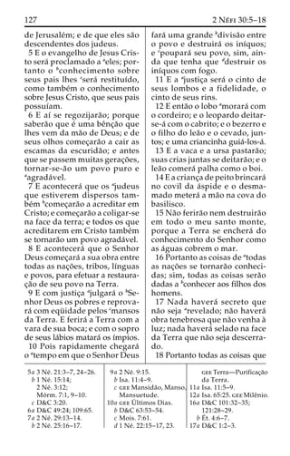 127 2 Ne´ fi 30:5–18 
de Jerusale´m; e de que eles sa˜o 
descendentes dos judeus. 
5 E o evangelho de Jesus Cris-to 
sera´ proclamado a aeles; por-tanto 
o bconhecimento sobre 
seus pais lhes csera´ restituı´do, 
como tambe´m o conhecimento 
sobre Jesus Cristo, que seus pais 
possuı´am. 
6 E aı´ se regozijara˜ o; porque 
sabera˜o que e´ uma beˆnc¸a˜o que 
lhes vem da ma˜o de Deus; e de 
seus olhos comec¸ara˜o a cair as 
escamas da escurida˜ o; e antes 
que se passem muitas gerac¸o˜ es, 
tornar-se-a˜o um povo puro e 
aagrada´ vel. 
7 E acontecera´ que os ajudeus 
que estiverem dispersos tam-be 
´m bcomec¸ara˜o a acreditar em 
Cristo; e comec¸ara˜o a coligar-se 
na face da terra; e todos os que 
acreditarem em Cristo tambe´m 
se tornara˜o um povo agrada´vel. 
8 E acontecera´ que o Senhor 
Deus comec¸ara´ a sua obra entre 
todas as nac¸o˜ es, tribos, lı´nguas 
e povos, para efetuar a restaura-c 
¸a˜o de seu povo na Terra. 
9 E com justic¸a ajulgara´ o bSe-nhor 
Deus os pobres e reprova-ra 
´ com equ¨ idade pelos cmansos 
da Terra. E ferira´ a Terra com a 
vara de sua boca; e com o sopro 
de seus la´bios matara´ os ı´mpios. 
10 Pois rapidamente chegara´ 
o atempo em que o Senhor Deus 
fara´ uma grande bdivisa˜o entre 
o povo e destruira´ os inı´quos; 
e cpoupara´ seu povo, sim, ain-da 
que tenha que ddestruir os 
inı´quos com fogo. 
11 E a ajustic¸a sera´ o cinto de 
seus lombos e a fidelidade, o 
cinto de seus rins. 
12 E enta˜o o lobo amorara´ com 
o cordeiro; e o leopardo deitar-se- 
a´ com o cabrito; e o bezerro e 
o filho do lea˜o e o cevado, jun-tos; 
e uma criancinha guia´-los-a´. 
13 E a vaca e a ursa pastara˜o; 
suas crias juntas se deitara˜o; e o 
lea˜o comera´ palha como o boi. 
14 E a crianc¸a de peito brincara´ 
no covil da a´spide e o desma-mado 
metera´ ama˜o na cova do 
basilisco. 
15 Na˜o ferira˜o nem destruira˜o 
em todo o meu santo monte, 
porque a Terra se enchera´ do 
conhecimento do Senhor como 
as a´guas cobrem o mar. 
16 Portanto as coisas de atodas 
as nac¸o˜ es se tornara˜o conheci-das; 
sim, todas as coisas sera˜o 
dadas a bconhecer aos filhos dos 
homens. 
17 Nada havera´ secreto que 
na˜o seja arevelado; na˜o havera´ 
obra tenebrosa que na˜o venha a` 
luz; nada havera´ selado na face 
da Terra que na˜o seja descerra-do. 
18 Portanto todas as coisas que 
5a 3 Ne´ . 21:3–7, 24–26. 
b 1 Ne´ . 15:14; 
2 Ne´ . 3:12; 
Mo´ rm. 7:1, 9–10. 
c D&C 3:20. 
6a D&C 49:24; 109:65. 
7a 2 Ne´ . 29:13–14. 
b 2 Ne´ . 25:16–17. 
9a 2 Ne´ . 9:15. 
b Isa. 11:4–9. 
c gee Mansida˜o, Manso, 
Mansuetude. 
10a geeU´ 
ltimos Dias. 
b D&C 63:53–54. 
c Mois. 7:61. 
d 1 Ne´ . 22:15–17, 23. 
gee Terra—Purificac¸a˜o 
da Terra. 
11a Isa. 11:5–9. 
12a Isa. 65:25. gee Mileˆnio. 
16a D&C 101:32–35; 
121:28–29. 
bE´ 
t. 4:6–7. 
17a D&C 1:2–3. 
 