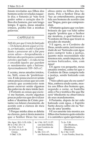 2 Ne´ fi 31:1–9 128 
foram reveladas aos filhos dos 
homens sera˜o reveladas naque-le 
dia; e Satana´ s ja´ ana˜o tera´ 
poder sobre o corac¸a˜o dos fi-lhos 
dos homens, por um longo 
tempo. E agora, meus amados 
irma˜ os, ponho fim a minhas 
palavras. 
CAPI´TULO 31 
Ne´fi diz por que Cristo foi batizado 
—Os homens devem seguir a Cris-to, 
ser batizados, receber o Espı´rito 
Santo e perseverar ate´ o fim para 
serem salvos—Arrependimento e 
batismo sa˜o a porta para o caminho 
estreito e apertado—A vida eterna 
e´ concedida a`queles que guardam 
os mandamentos apo´s o batismo. 
Aproximadamente 559–545 a.C. 
E agora, meus amados irma˜os, 
eu, Ne´ fi, cesso de aprofetizar-vos. 
E na˜o posso escrever sena˜o 
umas poucas coisas que sei com 
certeza que acontecera˜o nem 
posso escrever sena˜o algumas 
das palavras de meu irma˜o Jaco´ . 
2 Portanto as coisas que escre-vi 
me bastam, exceto algumas 
poucas palavras que devo dizer 
sobre a adoutrina de Cristo; por-tanto 
vos falarei claramente, de 
acordo com a clareza de meu 
profetizar. 
3 Porque minha alma se deleita 
na clareza, pois e´ desta maneira 
que o Senhor Deus faz suas 
obras entre os filhos dos ho-mens. 
Pois o Senhor Deus da´ 
aluz ao entendimento; porque 
fala aos homens de acordo com 
sua blı´ngua, para que compreen-dam. 
4 Portanto quisera que vos lem-bra 
´sseis do que vos falei sobre 
aquele aprofeta que o Senhor 
me mostrou, o qual batizara´ o 
bCordeiro de Deus que tirara´ os 
pecados do mundo. 
5 E agora, se o Cordeiro de 
Deus, sendo santo, tera´ necessi-dade 
de ser abatizado com a´gua 
para cumprir toda a justic¸a, 
quanto mais necessidade na˜o 
teremos no´ s, sendo impuros, de 
sermos batizados, sim, com 
a´gua! 
6 E agora vos pergunto, meus 
amados irma˜os, como foi que o 
Cordeiro de Deus cumpriu toda 
a justic¸a, sendo batizado com 
a´gua? 
7Na˜o sabeis que ele era santo? 
Mas, embora sendo santo, mos-tra 
aos filhos dos homens que, 
segundo a carne, se humilha 
ante o Pai e testifica-lhe que lhe 
sera´ aobediente na observaˆncia 
de seus mandamentos. 
8 Portanto, depois de ter sido 
batizado com a´gua, o Espı´rito 
Santo desceu sobre ele na afor-ma 
de uma bpomba. 
9 E novamente isto mostra aos 
filhos dos homens qua˜o estreito 
e´ o caminho e qua˜o apertada e´ a 
18a Apoc. 20:1–3;E´ 
t. 8:26. 
31 1a 2 Ne´ . 25:1–4. 
2a 2 Ne´ . 11:6–7. 
3a gee Luz, Luz de 
Cristo. 
b D&C 1:24. 
4a 1 Ne´ . 10:7; 11:27. 
gee Joa˜o Batista. 
b gee Cordeiro de 
Deus. 
5a Mt. 3:11–17. 
gee Batismo, Batizar. 
7a Jo. 5:30. 
gee Obedecer, 
Obedieˆncia, 
Obediente. 
8a 1 Ne´ . 11:27. 
b gee Pomba, Sinal da. 
 