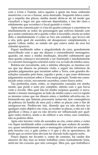 x 
com o Urim e Tumim, salvo a`queles a quem me fosse ordenado 
mostra´-los; e se eu o fizesse, seria destruı´do. Enquanto falava comi-go 
a respeito das placas, minha mente abriu-se de tal modo que 
visualizei o lugar em que estavam depositadas, e isto ta˜o clara e 
nitidamente que reconheci o local quando o visitei. 
Apo´ s esta comunicac¸a˜o vi a luz do quarto comec¸ar a concentrar-se 
imediatamente ao redor do personagem que estivera falando com 
go e assim continuou ate´ o quarto voltar a` escurida˜o, exceto ao redor 
dele; e imediatamente vi como se fora um conduto, que levava ate´ 
o ce´u, pelo qual ele ascendeu ate´ desaparecer completamente; o 
quarto voltou, enta˜o, ao estado em que estava antes de essa luz 
celestial aparecer. 
Fiquei meditando sobre a singularidade da cena, grandemente 
maravilhado com o que me dissera o extraordina´rio mensageiro, 
quando, em meio a minha meditac¸a˜o, descobri subitamente que 
meu quarto comec¸ava novamente a ser iluminado e imediatamente 
vi o mesmo mensageiro celestial outra vez ao lado de minha cama. 
Relatou-me novamente, sem a mı´nima alterac¸a˜o, as mesmas coi-sas 
que me dissera na primeira visita; a seguir me informou de 
grandes julgamentos que recairiam sobre a Terra, com grandes de-solac 
¸o˜es causadas pela fome, espada e peste; e que esses dolorosos 
julgamentos recairiam sobre a Terra nesta gerac¸a˜o. Tendo-me comu-nicado 
estas coisas, novamente ascendeu, como fizera antes. 
Ta˜o profundas eram, enta˜o, as impresso˜es causadas em minha 
mente, que perdi o sono por completo, atoˆnito com o que havia 
visto e ouvido. Mas qual na˜o foi minha surpresa quando vi nova-mente 
o mesmo mensageiro ao lado de minha cama e ouvi-o repetir 
as mesmas coisas que me dissera antes; e tambe´m advertiu-me, in-formando- 
me que Satana´s procuraria tentar-me (em consequ¨eˆncia 
da pobreza da famı´lia de meu pai) a obter as placas com o fim de 
enriquecer-me. Proibiu-me isto, dizendo que eu na˜o deveria ter 
qualquer outro objetivo em vista, ao receber as placas, a na˜o ser o de 
glorificar a Deus; e que eu na˜o deveria ser influenciado por qual-quer 
outro motivo, sena˜o o de edificar o seu reino; caso contra´rio, 
na˜o as poderia obter. 
Apo´ s esta terceira visita ele ascendeu ao ce´u, como antes; e outra 
vez fiquei meditando sobre a estranheza do que acabara de aconte-cer; 
quase imediatamente apo´ s o mensageiro celestial ter ascendido 
pela terceira vez, o galo cantou e vi que o dia se aproximava, de 
modo que as entrevistas deviam ter durado toda aquela noite. 
Pouco depois me levantei e, como de costume, fui cuidar dos 
afazeres do dia; mas ao tentar trabalhar como normalmente fazia, 
senti-me ta˜o exausto que na˜o consegui. Meu pai, que trabalhava 
 