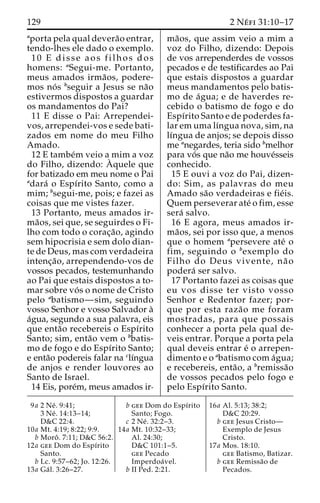 129 2 Ne´ fi 31:10–17 
aporta pela qual devera˜o entrar, 
tendo-lhes ele dado o exemplo. 
10 E disse aos filhos dos 
homens: aSegui-me. Portanto, 
meus amados irma˜os, podere-mos 
no´ s bseguir a Jesus se na˜o 
estivermos dispostos a guardar 
os mandamentos do Pai? 
11 E disse o Pai: Arrependei-vos, 
arrependei-vos e sede bati-zados 
em nome do meu Filho 
Amado. 
12 E tambe´m veio a mim a voz 
do Filho, dizendo: A` 
quele que 
for batizado em meu nome o Pai 
adara´ o Espı´rito Santo, como a 
mim; bsegui-me, pois; e fazei as 
coisas que me vistes fazer. 
13 Portanto, meus amados ir-ma 
˜os, sei que, se seguirdes o Fi-lho 
com todo o corac¸a˜ o, agindo 
sem hipocrisia e sem dolo dian-te 
de Deus, mas com verdadeira 
intenc¸a˜ o, arrependendo-vos de 
vossos pecados, testemunhando 
ao Pai que estais dispostos a to-mar 
sobre vo´ s o nome de Cristo 
pelo abatismo—sim, seguindo 
vosso Senhor e vosso Salvador a` 
a´gua, segundo a sua palavra, eis 
que enta˜o recebereis o Espı´rito 
Santo; sim, enta˜o vem o bbatis-mo 
de fogo e do Espı´rito Santo; 
e enta˜o podereis falar na clı´ngua 
de anjos e render louvores ao 
Santo de Israel. 
14 Eis, pore´m, meus amados ir-ma 
˜os, que assim veio a mim a 
voz do Filho, dizendo: Depois 
de vos arrependerdes de vossos 
pecados e de testificardes ao Pai 
que estais dispostos a guardar 
meus mandamentos pelo batis-mo 
de a´gua; e de haverdes re-cebido 
o batismo de fogo e do 
Espı´rito Santo e de poderdes fa-lar 
em uma lı´ngua nova, sim, na 
lı´ngua de anjos; se depois disso 
me anegardes, teria sido bmelhor 
para vo´ s que na˜o me houve´sseis 
conhecido. 
15 E ouvi a voz do Pai, dizen-do: 
Sim, as palavras do meu 
Amado sa˜o verdadeiras e fie´is. 
Quem perseverar ate´ o fim, esse 
sera´ salvo. 
16 E agora, meus amados ir-ma 
˜os, sei por isso que, a menos 
que o homem apersevere ate´ o 
fim, seguindo o bexemplo do 
Filho do Deus vivente, na˜ o 
podera´ ser salvo. 
17 Portanto fazei as coisas que 
eu vos disse ter visto vosso 
Senhor e Redentor fazer; por-que 
por esta raza˜o me foram 
mostradas, para que possais 
conhecer a porta pela qual de-veis 
entrar. Porque a porta pela 
qual deveis entrar e´ o arrepen-dimento 
e o abatismo com a´gua; 
e recebereis, enta˜o, a bremissa˜o 
de vossos pecados pelo fogo e 
pelo Espı´rito Santo. 
9a 2 Ne´ . 9:41; 
3 Ne´ . 14:13–14; 
D&C 22:4. 
10a Mt. 4:19; 8:22; 9:9. 
b Moroˆ . 7:11; D&C 56:2. 
12a gee Dom do Espı´rito 
Santo. 
b Lc. 9:57–62; Jo. 12:26. 
13a Ga´ l. 3:26–27. 
b gee Dom do Espı´rito 
Santo; Fogo. 
c 2 Ne´ . 32:2–3. 
14a Mt. 10:32–33; 
Al. 24:30; 
D&C 101:1–5. 
gee Pecado 
Imperdoa´ vel. 
b II Ped. 2:21. 
16a Al. 5:13; 38:2; 
D&C 20:29. 
b gee Jesus Cristo— 
Exemplo de Jesus 
Cristo. 
17a Mos. 18:10. 
gee Batismo, Batizar. 
b gee Remissa˜o de 
Pecados. 
 