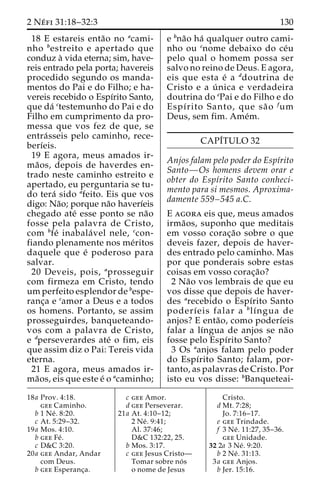 2 Ne´ fi 31:18–32:3 130 
18 E estareis enta˜o no acami-nho 
bestreito e apertado que 
conduz a` vida eterna; sim, have-reis 
entrado pela porta; havereis 
procedido segundo os manda-mentos 
do Pai e do Filho; e ha-vereis 
recebido o Espı´rito Santo, 
que da´ ctestemunho do Pai e do 
Filho em cumprimento da pro-messa 
que vos fez de que, se 
entra´ sseis pelo caminho, rece-berı 
´eis. 
19 E agora, meus amados ir-ma 
˜ os, depois de haverdes en-trado 
neste caminho estreito e 
apertado, eu perguntaria se tu-do 
tera´ sido afeito. Eis que vos 
digo: Na˜o; porque na˜o haverı´eis 
chegado ate´ esse ponto se na˜o 
fosse pela palavra de Cristo, 
com bfe´ inabala´ vel nele, ccon-fiando 
plenamente nos me´ritos 
daquele que e´ poderoso para 
salvar. 
20 Deveis, pois, aprosseguir 
com firmeza em Cristo, tendo 
umperfeito esplendor de bespe-ranc 
¸a e camor a Deus e a todos 
os homens. Portanto, se assim 
prosseguirdes, banqueteando-vos 
com a palavra de Cristo, 
e dperseverardes ate´ o fim, eis 
que assim diz o Pai: Tereis vida 
eterna. 
21 E agora, meus amados ir-ma 
˜os, eis que este e´ o acaminho; 
e bna˜o ha´ qualquer outro cami-nho 
ou cnome debaixo do ce´u 
pelo qual o homem possa ser 
salvo no reino de Deus. E agora, 
eis que esta e´ a ddoutrina de 
Cristo e a u´ nica e verdadeira 
doutrina do ePai e do Filho e do 
Espı´rito Santo, que sa˜ o fum 
Deus, sem fim. Ame´m. 
CAPI´TULO 32 
Anjos falam pelo poder do Espı´rito 
Santo—Os homens devem orar e 
obter do Espı´rito Santo conheci-mento 
para si mesmos. Aproxima-damente 
559–545 a.C. 
E agora eis que, meus amados 
irma˜os, suponho que meditais 
em vosso corac¸a˜o sobre o que 
deveis fazer, depois de haver-des 
entrado pelo caminho. Mas 
por que ponderais sobre estas 
coisas em vosso corac¸a˜o? 
2 Na˜o vos lembrais de que eu 
vos disse que depois de haver-des 
arecebido o Espı´rito Santo 
poderı´eis falar a blı´ngua de 
anjos? E enta˜ o, como poderı´eis 
falar a lı´ngua de anjos se na˜o 
fosse pelo Espı´rito Santo? 
3 Os aanjos falam pelo poder 
do Espı´rito Santo; falam, por-tanto, 
as palavras de Cristo. Por 
isto eu vos disse: bBanqueteai- 
18a Prov. 4:18. 
gee Caminho. 
b 1 Ne´ . 8:20. 
c At. 5:29–32. 
19a Mos. 4:10. 
b gee Fe´ . 
c D&C 3:20. 
20a gee Andar, Andar 
com Deus. 
b gee Esperanc¸a. 
c gee Amor. 
d gee Perseverar. 
21a At. 4:10–12; 
2 Ne´ . 9:41; 
Al. 37:46; 
D&C 132:22, 25. 
b Mos. 3:17. 
c gee Jesus Cristo— 
Tomar sobre no´ s 
o nome de Jesus 
Cristo. 
d Mt. 7:28; 
Jo. 7:16–17. 
e gee Trindade. 
f 3 Ne´ . 11:27, 35–36. 
gee Unidade. 
32 2a 3 Ne´ . 9:20. 
b 2 Ne´ . 31:13. 
3a gee Anjos. 
b Jer. 15:16. 
 