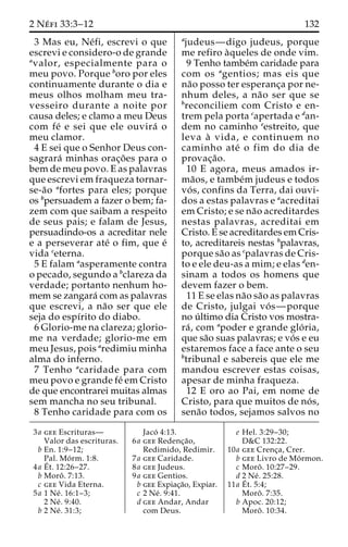 2 Ne´ fi 33:3–12 132 
3 Mas eu, Ne´fi, escrevi o que 
escrevi e considero-o de grande 
avalor, especialmente para o 
meu povo. Porque boro por eles 
continuamente durante o dia e 
meus olhos molham meu tra-vesseiro 
durante a noite por 
causa deles; e clamo a meu Deus 
com fe´ e sei que ele ouvira´ o 
meu clamor. 
4 E sei que o Senhor Deus con-sagrara 
´ minhas orac¸o˜ es para o 
bem de meu povo. E as palavras 
que escrevi em fraqueza tornar-se- 
a˜o afortes para eles; porque 
os bpersuadem a fazer o bem; fa-zem 
com que saibam a respeito 
de seus pais; e falam de Jesus, 
persuadindo-os a acreditar nele 
e a perseverar ate´ o fim, que e´ 
vida ceterna. 
5 E falam aasperamente contra 
o pecado, segundo a bclareza da 
verdade; portanto nenhum ho-mem 
se zangara´ com as palavras 
que escrevi, a na˜o ser que ele 
seja do espı´rito do diabo. 
6 Glorio-me na clareza; glorio-me 
na verdade; glorio-me em 
meu Jesus, pois aredimiu minha 
alma do inferno. 
7 Tenho acaridade para com 
meu povo e grande fe´ em Cristo 
de que encontrarei muitas almas 
sem mancha no seu tribunal. 
8 Tenho caridade para com os 
ajudeus—digo judeus, porque 
me refiro a`queles de onde vim. 
9 Tenho tambe´m caridade para 
com os agentios; mas eis que 
na˜o posso ter esperanc¸a por ne-nhum 
deles, a na˜o ser que se 
breconciliem com Cristo e en-trem 
pela porta capertada e dan-dem 
no caminho eestreito, que 
leva a` vida, e continuem no 
caminho ate´ o fim do dia de 
provac¸a˜o. 
10 E agora, meus amados ir-ma 
˜os, e tambe´m judeus e todos 
vo´ s, confins da Terra, dai ouvi-dos 
a estas palavras e aacreditai 
em Cristo; e se na˜o acreditardes 
nestas palavras, acreditai em 
Cristo. E se acreditardes em Cris-to, 
acreditareis nestas bpalavras, 
porque sa˜o as cpalavras de Cris-to 
e ele deu-as a mim; e elas den-sinam 
a todos os homens que 
devem fazer o bem. 
11 E se elas na˜o sa˜o as palavras 
de Cristo, julgai vo´ s—porque 
no u´ ltimo dia Cristo vos mostra-ra 
´ , com apoder e grande glo´ ria, 
que sa˜o suas palavras; e vo´s e eu 
estaremos face a face ante o seu 
btribunal e sabereis que ele me 
mandou escrever estas coisas, 
apesar de minha fraqueza. 
12 E oro ao Pai, em nome de 
Cristo, para que muitos de no´ s, 
sena˜o todos, sejamos salvos no 
3a gee Escrituras— 
Valor das escrituras. 
b En. 1:9–12; 
Pal. Mo´ rm. 1:8. 
4a E´ 
t. 12:26–27. 
b Moroˆ . 7:13. 
c gee Vida Eterna. 
5a 1 Ne´ . 16:1–3; 
2 Ne´ . 9:40. 
b 2 Ne´ . 31:3; 
Jaco´ 4:13. 
6a gee Redenc¸a˜o, 
Redimido, Redimir. 
7a gee Caridade. 
8a gee Judeus. 
9a gee Gentios. 
b gee Expiac¸a˜o, Expiar. 
c 2 Ne´ . 9:41. 
d gee Andar, Andar 
com Deus. 
e Hel. 3:29–30; 
D&C 132:22. 
10a gee Crenc¸a, Crer. 
b gee Livro de Mo´rmon. 
c Moroˆ . 10:27–29. 
d 2 Ne´ . 25:28. 
11a E´ 
t. 5:4; 
Moroˆ . 7:35. 
b Apoc. 20:12; 
Moroˆ . 10:34. 
 