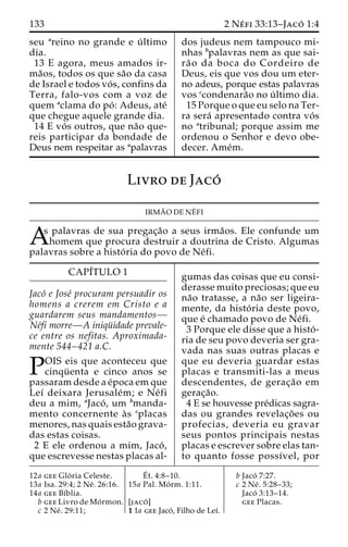 133 2 Ne´ fi 33:13–Jaco´ 1:4 
seu areino no grande e u´ ltimo 
dia. 
13 E agora, meus amados ir-ma 
˜os, todos os que sa˜o da casa 
de Israel e todos vo´ s, confins da 
Terra, falo-vos com a voz de 
quem aclama do po´ : Adeus, ate´ 
que chegue aquele grande dia. 
14 E vo´ s outros, que na˜o que-reis 
participar da bondade de 
Deus nem respeitar as apalavras 
dos judeus nem tampouco mi-nhas 
bpalavras nem as que sai-ra 
˜ o da boca do Cordeiro de 
Deus, eis que vos dou um eter-no 
adeus, porque estas palavras 
vos ccondenara˜o no u´ ltimo dia. 
15 Porque o que eu selo na Ter-ra 
sera´ apresentado contra vo´ s 
no atribunal; porque assim me 
ordenou o Senhor e devo obe-decer. 
Ame´m. 
Livro de Jaco´ 
IRMA˜ ODENE´ 
FI 
As palavras de sua pregac¸a˜o a seus irma˜os. Ele confunde um homem que procura destruir a doutrina de Cristo. Algumas 
palavras sobre a histo´ ria do povo de Ne´fi. 
CAPI´TULO 1 
Jaco´ e Jose´ procuram persuadir os 
homens a crerem em Cristo e a 
guardarem seus mandamentos— 
Ne´fi morre—A iniqu¨ idade prevale-ce 
entre os nefitas. Aproximada-mente 
544–421 a.C. 
POIS eis que aconteceu que cinqu¨ enta e cinco anos se 
passaram desde a e´poca em que 
Leı´ deixara Jerusale´m; e Ne´ fi 
deu a mim, aJaco´ , um bmanda-mento 
concernente a` s cplacas 
menores, nas quais esta˜o grava-das 
estas coisas. 
2 E ele ordenou a mim, Jaco´ , 
que escrevesse nestas placas al-gumas 
das coisas que eu consi-derasse 
muito preciosas; que eu 
na˜o tratasse, a na˜o ser ligeira-mente, 
da histo´ ria deste povo, 
que e´ chamado povo de Ne´fi. 
3 Porque ele disse que a histo´ - 
ria de seu povo deveria ser gra-vada 
nas suas outras placas e 
que eu deveria guardar estas 
placas e transmiti-las a meus 
descendentes, de gerac¸a˜o em 
gerac¸a˜o. 
4 E se houvesse pre´dicas sagra-das 
ou grandes revelac¸o˜ es ou 
profecias, deveria eu gravar 
seus pontos principais nestas 
placas e escrever sobre elas tan-to 
quanto fosse possı´vel, por 
12a gee Glo´ ria Celeste. 
13a Isa. 29:4; 2 Ne´ . 26:16. 
14a gee Bı´blia. 
b gee Livro de Mo´rmon. 
c 2 Ne´ . 29:11; 
E´ 
t. 4:8–10. 
15a Pal. Mo´ rm. 1:11. 
[jaco´ ] 
1 1a gee Jaco´ , Filho de Leı´. 
b Jaco´ 7:27. 
c 2 Ne´ . 5:28–33; 
Jaco´ 3:13–14. 
gee Placas. 
 