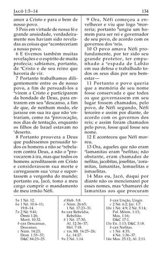 Jaco´ 1:5–14 134 
amor a Cristo e para o bem de 
nosso povo. 
5 Pois em virtude de nossa fe´ e 
grande ansiedade, verdadeira-mente 
nos haviam sido revela-das 
as coisas que aaconteceriam 
a nosso povo. 
6 E tivemos tambe´m muitas 
revelac¸o˜ es e o espı´rito de muita 
profecia; sabı´amos, portanto, 
de aCristo e de seu reino que 
haveria de vir. 
7 Portanto trabalhamos dili-gentemente 
entre os de nosso 
povo, a fim de persuadi-los a 
avirem a Cristo e participarem 
da bondade de Deus, para en-trarem 
em seu bdescanso, a fim 
de que, de nenhum modo, ele 
jurasse em sua ira que na˜o cen-trariam, 
como na dprovocac¸a˜o, 
nos dias de tentac¸a˜ o, enquanto 
os filhos de Israel estavam no 
edeserto. 
8 Portanto prouvera a Deus 
que pude´ssemos persuadir to-dos 
os homens a na˜o se arebela-rem 
contra Deus, a na˜o o bpro-vocarem 
a` ira, mas que todos os 
homens acreditassem em Cristo 
e considerassem sua morte e 
carregassem sua ccruz e supor-tassem 
a vergonha do mundo; 
portanto eu, Jaco´ , tomo a meu 
cargo cumprir o mandamento 
de meu irma˜o Ne´fi. 
9 Ora, Ne´ fi comec¸ou a en-velhecer 
e viu que logo amor-reria; 
portanto bungiu um ho-mem 
para ser rei e governador 
de seu povo, de acordo com os 
governos dos creis. 
10 O povo amava Ne´ fi pro-fundamente, 
por ter sido seu 
grande protetor, ter empu-nhado 
a aespada de Laba˜ o 
em sua defesa e trabalhado to-dos 
os seus dias por seu bem-estar— 
11 Portanto o povo queria 
que a memo´ ria de seu nome 
fosse conservada e que todos 
os que governassem em seu 
lugar fossem chamados, pelo 
povo, de Ne´ fi segundo, Ne´ fi 
terceiro e assim por diante, de 
acordo com os governos dos 
reis; e assim foram chamados 
pelo povo, fosse qual fosse seu 
nome. 
12 E aconteceu que Ne´fi mor-reu. 
13 Ora, aqueles que na˜o eram 
alamanitas eram bnefitas; na˜o 
obstante, eram chamados de 
nefitas, jacobitas, josefitas, czora-mitas, 
lamanitas, lemuelitas e 
ismaelitas. 
14 Mas eu, Jaco´ , daqui por 
diante na˜o os mencionarei por 
esses nomes, mas achamarei de 
lamanitas aos que procuram 
5a 1 Ne´ . 12. 
6a 1 Ne´ . 10:4–11; 
19:8–14. 
7a 2 Ne´. 9:41; 
Oˆ 
mni 1:26; 
Moroˆ . 10:32. 
b gee Descansar, 
Descanso. 
c Nu´ m. 14:23; 
Deut. 1:35–37; 
D&C 84:23–25. 
d Heb. 3:8. 
e Nu´ m. 26:65; 
1 Ne´ . 17:23–31. 
8a gee Rebeldia, 
Rebelia˜o. 
b 1 Ne´ . 17:30; 
Al. 12:36–37; 
Hel. 7:18. 
c tjs, Mt. 16:25–26; 
Lc. 14:27. 
9a 2 Ne´ . 1:14. 
b gee Unc¸a˜ o, Ungir. 
c 2 Ne´ . 6:2; Jar. 1:7. 
10a 1 Ne´ . 4:9; 2 Ne´ . 5:14; 
Pal. Mo´ rm. 1:13; 
Mos. 1:16; 
D&C 17:1. 
13a En. 1:13; D&C 3:18. 
b gee Nefitas. 
c 1 Ne´ . 4:35; 
4 Ne´ . 1:36–37. 
14a Mos. 25:12; Al. 2:11. 
 