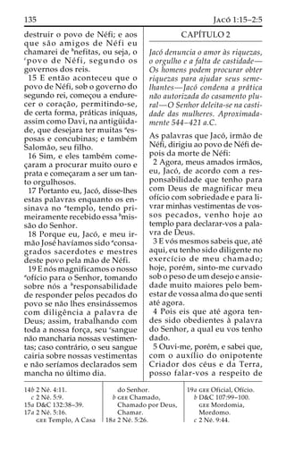 135 Jaco´ 1:15–2:5 
destruir o povo de Ne´fi; e aos 
que sa˜ o amigos de Ne´ fi eu 
chamarei de bnefitas, ou seja, o 
cpovo de Ne´ f i , segundo os 
governos dos reis. 
15 E enta˜o aconteceu que o 
povo de Ne´fi, sob o governo do 
segundo rei, comec¸ou a endure-cer 
o corac¸a˜ o, permitindo-se, 
de certa forma, pra´ticas inı´quas, 
assim como Davi, na antigu¨ ida-de, 
que desejara ter muitas aes-posas 
e concubinas; e tambe´m 
Saloma˜ o, seu filho. 
16 Sim, e eles tambe´m come-c 
¸aram a procurar muito ouro e 
prata e comec¸aram a ser um tan-to 
orgulhosos. 
17 Portanto eu, Jaco´ , disse-lhes 
estas palavras enquanto os en-sinava 
no atemplo, tendo pri-meiramente 
recebido essa bmis-sa 
˜o do Senhor. 
18 Porque eu, Jaco´ , e meu ir-ma 
˜o Jose´ havı´amos sido aconsa-grados 
sacerdotes e mestres 
deste povo pela ma˜o de Ne´fi. 
19Eno´ s magnificamos o nosso 
aofı´cio para o Senhor, tomando 
sobre no´ s a bresponsabilidade 
de responder pelos pecados do 
povo se na˜o lhes ensina´ssemos 
com diligeˆ ncia a palavra de 
Deus; assim, trabalhando com 
toda a nossa forc¸a, seu csangue 
na˜o mancharia nossas vestimen-tas; 
caso contra´rio, o seu sangue 
cairia sobre nossas vestimentas 
e na˜o serı´amos declarados sem 
mancha no u´ ltimo dia. 
CAPI´TULO 2 
Jaco´ denuncia o amor a`s riquezas, 
o orgulho e a falta de castidade— 
Os homens podem procurar obter 
riquezas para ajudar seus seme-lhantes— 
Jaco´ condena a pra´tica 
na˜o autorizada do casamento plu-ral— 
O Senhor deleita-se na casti-dade 
das mulheres. Aproximada-mente 
544–421 a.C. 
As palavras que Jaco´ , irma˜o de 
Ne´fi, dirigiu ao povo de Ne´fi de-pois 
da morte de Ne´fi: 
2 Agora, meus amados irma˜os, 
eu, Jaco´ , de acordo com a res-ponsabilidade 
que tenho para 
com Deus de magnificar meu 
ofı´cio com sobriedade e para li-vrar 
minhas vestimentas de vos-sos 
pecados, venho hoje ao 
templo para declarar-vos a pala-vra 
de Deus. 
3 E vo´ s mesmos sabeis que, ate´ 
aqui, eu tenho sido diligente no 
exercı´cio de meu chamado; 
hoje, pore´m, sinto-me curvado 
sob o peso deumdesejo e ansie-dade 
muito maiores pelo bem-estar 
de vossa alma do que senti 
ate´ agora. 
4 Pois eis que ate´ agora ten-des 
sido obedientes a` palavra 
do Senhor, a qual eu vos tenho 
dado. 
5 Ouvi-me, pore´m, e sabei que, 
com o auxı´lio do onipotente 
Criador dos ce´us e da Terra, 
posso falar-vos a respeito de 
14b 2 Ne´ . 4:11. 
c 2 Ne´ . 5:9. 
15a D&C 132:38–39. 
17a 2 Ne´ . 5:16. 
gee Templo, A Casa 
do Senhor. 
b gee Chamado, 
Chamado por Deus, 
Chamar. 
18a 2 Ne´ . 5:26. 
19a gee Oficial, Ofı´cio. 
b D&C 107:99–100. 
gee Mordomia, 
Mordomo. 
c 2 Ne´ . 9:44. 
 