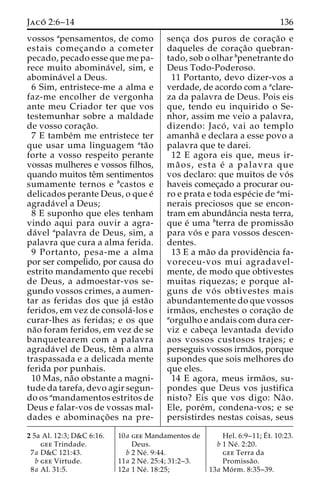Jaco´ 2:6–14 136 
vossos apensamentos, de como 
estais comec¸ando a cometer 
pecado, pecado esse que me pa-rece 
muito abomina´ vel, sim, e 
abomina´vel a Deus. 
6 Sim, entristece-me a alma e 
faz-me encolher de vergonha 
ante meu Criador ter que vos 
testemunhar sobre a maldade 
de vosso corac¸a˜o. 
7 E tambe´m me entristece ter 
que usar uma linguagem ata˜o 
forte a vosso respeito perante 
vossas mulheres e vossos filhos, 
quando muitos teˆm sentimentos 
sumamente ternos e bcastos e 
delicados perante Deus, o que e´ 
agrada´vel a Deus; 
8 E suponho que eles tenham 
vindo aqui para ouvir a agra-da 
´vel apalavra de Deus, sim, a 
palavra que cura a alma ferida. 
9 Portanto, pesa-me a alma 
por ser compelido, por causa do 
estrito mandamento que recebi 
de Deus, a admoestar-vos se-gundo 
vossos crimes, a aumen-tar 
as feridas dos que ja´ esta˜o 
feridos, em vez de consola´ -los e 
curar-lhes as feridas; e os que 
na˜o foram feridos, em vez de se 
banquetearem com a palavra 
agrada´vel de Deus, teˆm a alma 
traspassada e a delicada mente 
ferida por punhais. 
10 Mas, na˜o obstante a magni-tude 
da tarefa, devo agir segun-do 
os amandamentos estritos de 
Deus e falar-vos de vossas mal-dades 
e abominac¸o˜ es na pre-senc 
¸a dos puros de corac¸a˜o e 
daqueles de corac¸a˜o quebran-tado, 
sob o olhar bpenetrante do 
Deus Todo-Poderoso. 
11 Portanto, devo dizer-vos a 
verdade, de acordo com a aclare-za 
da palavra de Deus. Pois eis 
que, tendo eu inquirido o Se-nhor, 
assim me veio a palavra, 
dizendo: Jaco´ , vai ao templo 
amanha˜ e declara a esse povo a 
palavra que te darei. 
12 E agora eis que, meus ir-ma 
˜ os, esta e´ a palavra que 
vos declaro: que muitos de vo´ s 
haveis comec¸ado a procurar ou-ro 
e prata e toda espe´cie de ami-nerais 
preciosos que se encon-tram 
em abundaˆncia nesta terra, 
que e´ uma bterra de promissa˜o 
para vo´ s e para vossos descen-dentes. 
13 E a ma˜o da provideˆncia fa-voreceu- 
vos mui agradavel-mente, 
de modo que obtivestes 
muitas riquezas; e porque al-guns 
de vo´ s obtivestes mais 
abundantemente do que vossos 
irma˜os, enchestes o corac¸a˜o de 
aorgulho e andais com dura cer-viz 
e cabec¸a levantada devido 
aos vossos custosos trajes; e 
perseguis vossos irma˜os, porque 
supondes que sois melhores do 
que eles. 
14 E agora, meus irma˜os, su-pondes 
que Deus vos justifica 
nisto? Eis que vos digo: Na˜o. 
Ele, pore´m, condena-vos; e se 
persistirdes nestas coisas, seus 
2 5a Al. 12:3; D&C 6:16. 
gee Trindade. 
7a D&C 121:43. 
b gee Virtude. 
8a Al. 31:5. 
10a gee Mandamentos de 
Deus. 
b 2 Ne´ . 9:44. 
11a 2 Ne´ . 25:4; 31:2–3. 
12a 1 Ne´ . 18:25; 
Hel. 6:9–11;E´ 
t. 10:23. 
b 1 Ne´ . 2:20. 
gee Terra da 
Promissa˜o. 
13a Mo´ rm. 8:35–39. 
 