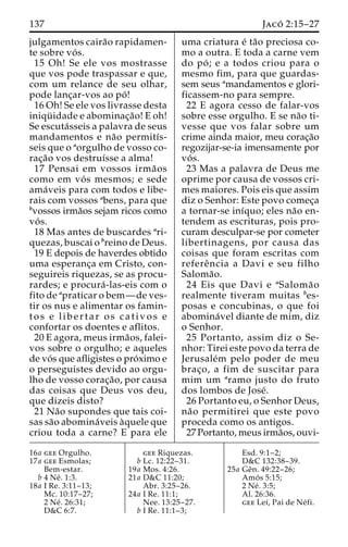 137 Jaco´ 2:15–27 
julgamentos caira˜o rapidamen-te 
sobre vo´ s. 
15 Oh! Se ele vos mostrasse 
que vos pode traspassar e que, 
com um relance de seu olhar, 
pode lanc¸ar-vos ao po´ ! 
16 Oh! Se ele vos livrasse desta 
iniqu¨ idade e abominac¸a˜o! E oh! 
Se escuta´sseis a palavra de seus 
mandamentos e na˜o permitı´s-seis 
que o aorgulho de vosso co-rac 
¸a˜o vos destruı´sse a alma! 
17 Pensai em vossos irma˜os 
como em vo´ s mesmos; e sede 
ama´veis para com todos e libe-rais 
com vossos abens, para que 
bvossos irma˜os sejam ricos como 
vo´ s. 
18 Mas antes de buscardes ari-quezas, 
buscai o breino de Deus. 
19 E depois de haverdes obtido 
uma esperanc¸a em Cristo, con-seguireis 
riquezas, se as procu-rardes; 
e procura´ -las-eis com o 
fito de apraticar o bem—de ves-tir 
os nus e alimentar os famin-tos 
e l i b e r t a r os cativos e 
confortar os doentes e aflitos. 
20 E agora, meus irma˜os, falei-vos 
sobre o orgulho; e aqueles 
de vo´ s que afligistes o pro´ximo e 
o perseguistes devido ao orgu-lho 
de vosso corac¸a˜ o, por causa 
das coisas que Deus vos deu, 
que dizeis disto? 
21 Na˜o supondes que tais coi-sas 
sa˜o abomina´veis a`quele que 
criou toda a carne? E para ele 
uma criatura e´ ta˜o preciosa co-mo 
a outra. E toda a carne vem 
do po´ ; e a todos criou para o 
mesmo fim, para que guardas-sem 
seus amandamentos e glori-ficassem- 
no para sempre. 
22 E agora cesso de falar-vos 
sobre esse orgulho. E se na˜o ti-vesse 
que vos falar sobre um 
crime ainda maior, meu corac¸a˜o 
regozijar-se-ia imensamente por 
vo´ s. 
23 Mas a palavra de Deus me 
oprime por causa de vossos cri-mes 
maiores. Pois eis que assim 
diz o Senhor: Este povo comec¸a 
a tornar-se inı´quo; eles na˜o en-tendem 
as escrituras, pois pro-curam 
desculpar-se por cometer 
libertinagens, por causa das 
coisas que foram escritas com 
refereˆ ncia a Davi e seu filho 
Saloma˜o. 
24 Eis que Davi e aSaloma˜o 
realmente tiveram muitas bes-posas 
e concubinas, o que foi 
abomina´vel diante de mim, diz 
o Senhor. 
25 Portanto, assim diz o Se-nhor: 
Tirei este povo da terra de 
Jerusale´m pelo poder de meu 
brac¸o, a fim de suscitar para 
mim um aramo justo do fruto 
dos lombos de Jose´. 
26 Portanto eu, o Senhor Deus, 
na˜o permitirei que este povo 
proceda como os antigos. 
27 Portanto, meus irma˜os, ouvi- 
16a gee Orgulho. 
17a gee Esmolas; 
Bem-estar. 
b 4 Ne´ . 1:3. 
18a I Re. 3:11–13; 
Mc. 10:17–27; 
2 Ne´ . 26:31; 
D&C 6:7. 
gee Riquezas. 
b Lc. 12:22–31. 
19a Mos. 4:26. 
21a D&C 11:20; 
Abr. 3:25–26. 
24a I Re. 11:1; 
Nee. 13:25–27. 
b I Re. 11:1–3; 
Esd. 9:1–2; 
D&C 132:38–39. 
25a Geˆn. 49:22–26; 
Amo´ s 5:15; 
2 Ne´ . 3:5; 
Al. 26:36. 
gee Leı´, Pai de Ne´ fi. 
 