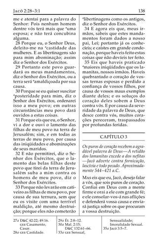 Jaco´ 2:28–3:1 138 
me e atentai para a palavra do 
Senhor: Pois nenhum homem 
dentre vo´ s tera´ mais que auma 
esposa; e na˜o tera´ concubina 
alguma. 
28 Porque eu, o Senhor Deus, 
deleito-me na acastidade das 
mulheres. E as libertinagens sa˜o 
para mim abominac¸a˜ o; assim 
diz o Senhor dos Exe´rcitos. 
29 Portanto este povo guar-dara 
´ os meus mandamentos, 
diz o Senhor dos Exe´rcitos, ou a 
terra sera´ aamaldic¸oada por sua 
causa. 
30 Porque se eu quiser suscitar 
aposteridade para mim, diz o 
Senhor dos Exe´rcitos, ordenarei 
isso a meu povo; em outras 
circunstaˆncias meu povo dara´ 
ouvidos a estas coisas. 
31 Porque eis que eu, o Senhor, 
vi a dor e ouvi o lamento das 
filhas de meu povo na terra de 
Jerusale´m; sim, e em todas as 
terras de meu povo, por causa 
das iniqu¨ idades e abominac¸o˜es 
de seus maridos. 
32 E na˜o permitirei, diz o Se-nhor 
dos Exe´ rcitos, que o la-mento 
das belas filhas deste 
povo que tirei da terra de Jeru-sale 
´m suba a mim contra os 
homens de meu povo, diz o 
Senhor dos Exe´rcitos. 
33 Porque na˜o levara˜o em cati-veiro 
as filhas de meu povo, por 
causa de sua ternura, sem que 
eu os visite com uma terrı´vel 
maldic¸a˜ o, ate´ mesmo destrui-c 
¸a˜ o; porque eles na˜o cometera˜o 
alibertinagens como os antigos, 
diz o Senhor dos Exe´rcitos. 
34 E agora eis que, meus ir-ma 
˜os, sabeis que estes manda-mentos 
foram dados a nosso 
pai, Leı´; portanto ja´ os conhe-cı 
´eis; e caı´stes em grande conde-nac 
¸a˜ o, porque haveis feito estas 
coisas que na˜o devı´eis ter feito. 
35 Eis que haveis praticado 
amaiores iniqu¨ idades que os la-manitas, 
nossos irma˜os. Haveis 
quebrantado o corac¸a˜o de vos-sas 
ternas esposas e perdido a 
confianc¸a de vossos filhos, por 
causa de vossos maus exemplos 
diante deles; e os soluc¸os do 
corac¸a˜o deles sobem a Deus 
contra vo´ s. E por causa da seve-ridade 
da palavra de Deus, que 
desce contra vo´ s, muitos cora-c 
¸o˜ es pereceram, traspassados 
por profundas feridas. 
CAPI´TULO 3 
Os puros de corac¸a˜o recebem a agra-da 
´vel palavra de Deus—A retida˜o 
dos lamanitas excede a dos nefitas 
—Jaco´ adverte contra fornicac¸a˜o, 
lascı´via e todo pecado. Aproximada-mente 
544–421 a.C. 
Mas eis que eu, Jaco´ , desejo falar 
a vo´ s, que sois puros de corac¸a˜o. 
Confiai em Deus com a mente 
firme e orai a ele com grande fe´; 
e ele consolar-vos-a´ nas aflic¸o˜es 
e defendera´ vossa causa e envia-ra 
´ justic¸a sobre os que procuram 
a vossa destruic¸a˜o. 
27a D&C 42:22; 49:16. 
gee Casamento, 
Casar. 
28a gee Castidade. 
29a E´ 
t. 2:8–12. 
30a Mal. 2:15; 
D&C 132:61–66. 
33a gee Sensual, 
Sensualidade; 
Imoralidade Sexual. 
35a Jaco´ 3:5–7. 
 