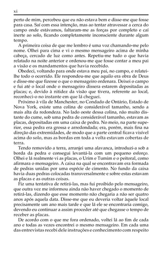 xi 
perto de mim, percebeu que eu na˜o estava bem e disse-me que fosse 
para casa. Saı´ com essa intenc¸a˜o, mas ao tentar atravessar a cerca do 
campo onde esta´vamos, faltaram-me as forc¸as por completo e caı´ 
inerte ao solo, ficando completamente inconsciente durante algum 
tempo. 
A primeira coisa de que me lembro e´ uma voz chamando-me pelo 
nome. Olhei para cima e vi o mesmo mensageiro acima de minha 
cabec¸a, cercado de luz como antes. Repetiu-me tudo o que havia 
relatado na noite anterior e ordenou-me que fosse contar a meu pai 
a visa˜o e os mandamentos que havia recebido. 
Obedeci, voltando para onde estava meu pai, no campo, e relatei-lhe 
todo o ocorrido. Ele respondeu-me que aquilo era obra de Deus 
e disse-me que fizesse o que o mensageiro ordenara. Deixei o campo 
e fui ate´ o local onde o mensageiro dissera estarem depositadas as 
placas; e, devido a` nitidez da visa˜o que tivera, referente ao local, 
reconheci-o no instante em que la´ cheguei. 
Pro´ximo a` vila de Manchester, no Condado de Onta´rio, Estado de 
Nova York, existe uma colina de considera´vel tamanho, sendo a 
mais alta da redondeza. No lado oeste dessa colina, na˜o muito dis-tante 
do cume, sob uma pedra de considera´vel tamanho, estavam as 
placas, depositadas em uma caixa de pedra. No meio, na parte supe-rior, 
essa pedra era grossa e arredondada; era, pore´m, mais fina na 
direc¸a˜o das extremidades, de modo que a parte central ficava visı´vel 
acima do solo, mas as bordas em toda a volta estavam cobertas de 
terra. 
Tendo removido a terra, arranjei uma alavanca, introduzi-a sob a 
borda da pedra e consegui levanta´-la com um pequeno esforc¸o. 
Olhei e la´ realmente vi as placas, o Urim e Tumim e o peitoral, como 
afirmara o mensageiro. A caixa na qual se encontravam era formada 
de pedras unidas por uma espe´cie de cimento. No fundo da caixa 
havia duas pedras colocadas transversalmente e sobre estas estavam 
as placas e as outras coisas. 
Fiz uma tentativa de retira´-las, mas fui proibido pelo mensageiro, 
que outra vez me informou ainda na˜o haver chegado o momento de 
retira´-las, dizendo que esse momento na˜o chegaria a na˜o ser quatro 
anos apo´ s aquela data. Disse-me que eu deveria voltar a`quele local 
precisamente um ano mais tarde e que la´ ele se encontraria comigo, 
devendo eu continuar a assim proceder ate´ que chegasse o tempo de 
receber as placas. 
De acordo com o que me fora ordenado, voltei la´ ao fim de cada 
ano e todas as vezes encontrei o mesmo mensageiro. Em cada uma 
das entrevistas recebi dele instruc¸o˜ es e conhecimento com respeito 
 