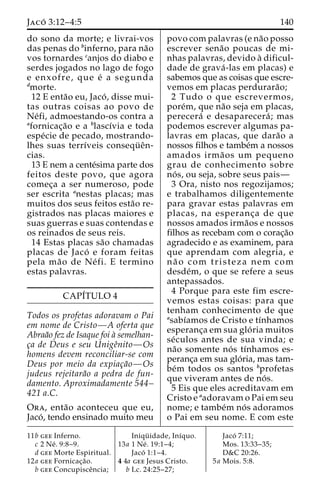 Jaco´ 3:12–4:5 140 
do sono da morte; e livrai-vos 
das penas do binferno, para na˜o 
vos tornardes canjos do diabo e 
serdes jogados no lago de fogo 
e enxofre, que e´ a segunda 
dmorte. 
12 E enta˜o eu, Jaco´ , disse mui-tas 
outras coisas ao povo de 
Ne´fi, admoestando-os contra a 
afornicac¸a˜o e a blascı´via e toda 
espe´cie de pecado, mostrando-lhes 
suas terrı´veis consequ¨ eˆn-cias. 
13 E nem a cente´sima parte dos 
feitos deste povo, que agora 
comec¸a a ser numeroso, pode 
ser escrita anestas placas; mas 
muitos dos seus feitos esta˜o re-gistrados 
nas placas maiores e 
suas guerras e suas contendas e 
os reinados de seus reis. 
14 Estas placas sa˜o chamadas 
placas de Jaco´ e foram feitas 
pela ma˜o de Ne´ fi. E termino 
estas palavras. 
CAPI´TULO 4 
Todos os profetas adoravam o Pai 
em nome de Cristo—A oferta que 
Abraa˜o fez de Isaque foi a` semelhan-c 
¸a de Deus e seu Unigeˆnito—Os 
homens devem reconciliar-se com 
Deus por meio da expiac¸a˜o—Os 
judeus rejeitara˜o a pedra de fun-damento. 
Aproximadamente 544– 
421 a.C. 
Ora, enta˜o aconteceu que eu, 
Jaco´ , tendo ensinado muito meu 
povo com palavras (e na˜o posso 
escrever sena˜o poucas de mi-nhas 
palavras, devido a` dificul-dade 
de grava´ -las em placas) e 
sabemos que as coisas que escre-vemos 
em placas perdurara˜o; 
2 Tudo o que escrevermos, 
pore´m, que na˜o seja em placas, 
perecera´ e desaparecera´ ; mas 
podemos escrever algumas pa-lavras 
em placas, que dara˜o a 
nossos filhos e tambe´m a nossos 
amados irma˜ os um pequeno 
grau de conhecimento sobre 
no´ s, ou seja, sobre seus pais— 
3 Ora, nisto nos regozijamos; 
e trabalhamos diligentemente 
para gravar estas palavras em 
placas, na esperanc¸a de que 
nossos amados irma˜os e nossos 
filhos as recebam com o corac¸a˜o 
agradecido e as examinem, para 
que aprendam com alegria, e 
na˜ o com tristeza nem com 
desde´m, o que se refere a seus 
antepassados. 
4 Porque para este fim escre-vemos 
estas coisas: para que 
tenham conhecimento de que 
asabı´amos de Cristo e tı´nhamos 
esperanc¸a em sua glo´ ria muitos 
se´culos antes de sua vinda; e 
na˜o somente no´ s tı´nhamos es-peranc 
¸a em sua glo´ ria, mas tam-be 
´m todos os santos bprofetas 
que viveram antes de no´ s. 
5 Eis que eles acreditavam em 
Cristo e aadoravam o Pai em seu 
nome; e tambe´m no´ s adoramos 
o Pai em seu nome. E com este 
11b gee Inferno. 
c 2 Ne´ . 9:8–9. 
d gee Morte Espiritual. 
12a gee Fornicac¸a˜o. 
b gee Concupisceˆncia; 
Iniqu¨ idade, Inı´quo. 
13a 1 Ne´ . 19:1–4; 
Jaco´ 1:1–4. 
4 4a gee Jesus Cristo. 
b Lc. 24:25–27; 
Jaco´ 7:11; 
Mos. 13:33–35; 
D&C 20:26. 
5a Mois. 5:8. 
 