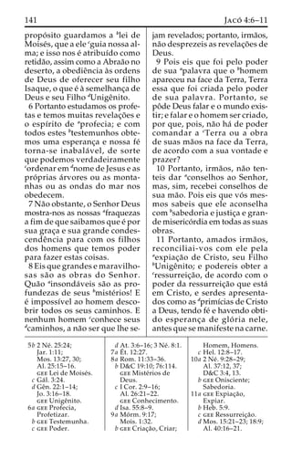 141 Jaco´ 4:6–11 
propo´ sito guardamos a blei de 
Moise´s, que a ele cguia nossa al-ma; 
e isso nos e´ atribuı´do como 
retida˜o, assim como a Abraa˜o no 
deserto, a obedieˆncia a`s ordens 
de Deus de oferecer seu filho 
Isaque, o que e´ a` semelhanc¸a de 
Deus e seu Filho dUnigeˆnito. 
6 Portanto estudamos os profe-tas 
e temos muitas revelac¸o˜es e 
o espı´rito de aprofecia; e com 
todos estes btestemunhos obte-mos 
uma esperanc¸a e nossa fe´ 
torna-se inabala´ vel, de sorte 
que podemos verdadeiramente 
cordenar em dnome de Jesus e as 
pro´ prias a´rvores ou as monta-nhas 
ou as ondas do mar nos 
obedecem. 
7Na˜o obstante, o Senhor Deus 
mostra-nos as nossas afraquezas 
a fim de que saibamos que e´ por 
sua grac¸a e sua grande condes-cende 
ˆncia para com os filhos 
dos homens que temos poder 
para fazer estas coisas. 
8 Eis que grandes e maravilho-sas 
sa˜ o as obras do Senhor. 
Qua˜o ainsonda´veis sa˜o as pro-fundezas 
de seus bmiste´rios! E 
e´ impossı´vel ao homem desco-brir 
todos os seus caminhos. E 
nenhum homem cconhece seus 
dcaminhos, a na˜o ser que lhe se-jam 
revelados; portanto, irma˜os, 
na˜o desprezeis as revelac¸o˜es de 
Deus. 
9 Pois eis que foi pelo poder 
de sua apalavra que o bhomem 
apareceu na face da Terra, Terra 
essa que foi criada pelo poder 
de sua palavra. Portanto, se 
poˆde Deus falar e o mundo exis-tir; 
e falar e o homem ser criado, 
por que, pois, na˜o ha´ de poder 
comandar a cTerra ou a obra 
de suas ma˜os na face da Terra, 
de acordo com a sua vontade e 
prazer? 
10 Portanto, irma˜os, na˜o ten-teis 
dar aconselhos ao Senhor, 
mas, sim, recebei conselhos de 
sua ma˜ o. Pois eis que vo´ s mes-mos 
sabeis que ele aconselha 
com bsabedoria e justic¸a e gran-de 
miserico´rdia em todas as suas 
obras. 
11 Portanto, amados irma˜ os, 
reconciliai-vos com ele pela 
aexpiac¸a˜o de Cristo, seu Filho 
bUnigeˆnito; e podereis obter a 
cressurreic¸a˜ o, de acordo com o 
poder da ressurreic¸a˜o que esta´ 
em Cristo, e serdes apresenta-dos 
como as dprimı´cias de Cristo 
a Deus, tendo fe´ e havendo obti-do 
esperanc¸a de glo´ ria nele, 
antes que se manifeste na carne. 
5b 2 Ne´ . 25:24; 
Jar. 1:11; 
Mos. 13:27, 30; 
Al. 25:15–16. 
gee Lei de Moise´s. 
c Ga´ l. 3:24. 
d Geˆn. 22:1–14; 
Jo. 3:16–18. 
gee Unigeˆnito. 
6a gee Profecia, 
Profetizar. 
b gee Testemunha. 
c gee Poder. 
d At. 3:6–16; 3 Ne´ . 8:1. 
7a E´ 
t. 12:27. 
8a Rom. 11:33–36. 
b D&C 19:10; 76:114. 
gee Miste´rios de 
Deus. 
c I Cor. 2:9–16; 
Al. 26:21–22. 
gee Conhecimento. 
d Isa. 55:8–9. 
9a Mo´ rm. 9:17; 
Mois. 1:32. 
b gee Criac¸a˜ o, Criar; 
Homem, Homens. 
c Hel. 12:8–17. 
10a 2 Ne´ . 9:28–29; 
Al. 37:12, 37; 
D&C 3:4, 13. 
b gee Onisciente; 
Sabedoria. 
11a gee Expiac¸a˜o, 
Expiar. 
b Heb. 5:9. 
c gee Ressurreic¸a˜o. 
d Mos. 15:21–23; 18:9; 
Al. 40:16–21. 
 