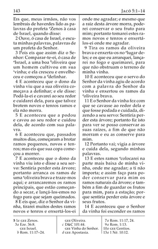 143 Jaco´ 5:1–14 
Eis que, meus irma˜os, na˜o vos 
lembrais de haverdes lido as pa-lavras 
do profeta aZenos a` casa 
de Israel, quando disse: 
2 Ouve, o´ casa de Israel, e escu-ta 
minhas palavras, palavras de 
um profeta do Senhor. 
3 Pois eis que assim diz o Se-nhor: 
Comparar-te-ei, o´ casa de 
aIsrael, a uma boa boliveira que 
um homem cultivou em sua 
cvinha; e ela cresceu e envelhe-ceu 
e comec¸ou a ddefinhar. 
4 E aconteceu que o dono da 
vinha viu que a sua oliveira co-mec 
¸ava a definhar; e ele disse: 
Poda´-la-ei e cavarei ao seu redor 
e cuidarei dela, para que talvez 
brotem novos e tenros ramos e 
ela na˜o morra. 
5 E aconteceu que a podou 
e cavou ao seu redor e cuidou 
dela, de acordo com sua pala-vra. 
6 E aconteceu que, passados 
muitos dias, comec¸aram a brotar 
ramos pequenos, novos e ten-ros; 
mas eis que sua copa come-c 
¸ou a morrer. 
7 E aconteceu que o dono da 
vinha viu isto e disse a seu ser-vo: 
Sentiria perder esta a´rvore; 
portanto arranca os ramos de 
uma aoliveira brava e traze-mos 
aqui; e arrancaremos os ramos 
principais, que esta˜o comec¸an-do 
a secar, e lanc¸a´-los-emos no 
fogo para que sejam queimados. 
8 E eis que, diz o Senhor da vi-nha, 
tirarei muitos destes ramos 
novos e tenros e enxerta´ -los-ei 
onde me agradar; e mesmo que 
a raiz desta a´rvore morra, pode-rei 
conservar o seu fruto para 
mim; portanto tomarei estes ra-mos 
novos e tenros e enxerta´- 
los-ei onde me agradar. 
9 Tira os ramos da oliveira 
brava e enxerta-os no alugar de-les; 
e os que eu arranquei, lanc¸a-rei 
no fogo e queimarei, para 
que na˜o obstruam o terreno de 
minha vinha. 
10 E aconteceu que o servo do 
Senhor da vinha agiu de acordo 
com a palavra do Senhor da 
vinha e enxertou os ramos da 
aoliveira brava. 
11 E o Senhor da vinha fez com 
que se cavasse ao redor dela e 
que fosse podada e cuidada, di-zendo 
a seu servo: Sentiria per-der 
esta a´rvore; portanto fiz isto 
para ver se posso conservar as 
suas raı´zes, a fim de que na˜o 
morram e eu as conserve para 
mim. 
12 Portanto vai; vigia a a´rvore 
e cuida dela, segundo minhas 
palavras. 
13 E estes ramos acolocarei na 
parte mais baixa de minha vi-nha, 
onde me agradar; a ti na˜o 
importa; e assim fac¸o para po-der 
conservar para mim os 
ramos naturais da a´rvore; e tam-be 
´m a fim de guardar os frutos 
para mim, para a estac¸a˜ o; por-que 
sentiria perder esta a´rvore e 
seus frutos. 
14 E aconteceu que o Senhor 
da vinha foi esconder os ramos 
5 1a gee Zenos. 
3a Eze. 36:8. 
gee Israel. 
b Rom. 11:17–24. 
gee Oliveira. 
c D&C 101:44. 
gee Vinha do Senhor. 
d gee Apostasia. 
7a Rom. 11:17, 24. 
9a Rom. 1:13. 
10a gee Gentios. 
13a 1 Ne´ . 10:12. 
 