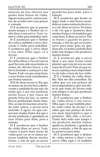 Jaco´ 5:15–24 144 
naturais da boa oliveira nas 
partes mais baixas da vinha, 
alguns numa parte, outros nou-tra, 
de acordo com o seu prazer 
e vontade. 
15 E aconteceu que se passou 
muito tempo e o Senhor da vi-nha 
disse a seu servo: Vem, va-mos 
a` vinha para trabalhar nela. 
16 E aconteceu que o Senhor 
da vinha e tambe´mo servo des-ceram 
a` vinha para trabalhar. 
E aconteceu que o servo disse 
a seu amo: Olha aqui; veˆ a 
a´rvore. 
17 E aconteceu que o Senhor 
da vinha olhou e viu a a´rvore na 
qual haviam sido enxertados os 
ramos da oliveira brava; e ela 
havia brotado e comec¸ara a dar 
afrutos. E ele viu que eram bons; 
e seus frutos eram semelhantes 
aos frutos naturais. 
18 E ele disse ao servo: Eis que 
os ramos da a´rvore brava absor-veram 
a umidade da sua raiz, de 
modo que a sua raiz produziu 
muita forc¸ a; e por causa da 
grande forc¸a da raiz, os ramos 
bravos produziram frutos bons. 
Ora, se na˜o tive´ssemos enxerta-do 
estes ramos, a a´rvore teria 
morrido. E agora, eis que con-servarei 
muitos frutos dos que a 
a´rvore produziu; e guardarei os 
seus frutos para mim, para a 
estac¸a˜o. 
19 E aconteceu que o Senhor 
da vinha disse ao servo: Vem, 
vamos a` parte mais baixa da 
vinha para ver se os ramos na-turais 
tambe´m deram muitos 
frutos, a fim de que eu possa 
guarda´ -los para mim, para a 
estac¸a˜o. 
20 E aconteceu que foram ao 
lugar onde o amo havia escon-dido 
os ramos naturais da a´rvo-re 
e ele disse ao servo: Veˆ estes; 
e ele viu que o aprimeiro dera 
muitos frutos e viu tambe´mque 
eram bons. E disse ao servo: Tira 
os frutos e guarda-os para a 
estac¸a˜ o, a fim de que eu os pre-serve 
para mim; pois eis que, 
disse ele, eu tenho cuidado dela 
todo este tempo e ela produziu 
muitos frutos. 
21 E aconteceu que o servo 
disse a seu amo: Como vieste 
plantar aqui esta a´rvore ou este 
ramo da a´rvore? Pois eis que es-te 
era o pedac¸o mais improduti-vo 
de toda a terra de tua vinha. 
22 E o Senhor da vinha disse-lhe: 
Na˜o me deˆs conselhos. Eu 
sabia que era um pedac¸o de 
terra improdutivo; por isso dis-se- 
te que tratei da a´rvore todo 
este tempo; e veˆs que produziu 
muitos frutos. 
23 E aconteceu que o Senhor 
da vinha disse a seu servo: 
Olha aqui; veˆ que tambe´m plan-tei 
outro ramo da a´rvore; e tu 
sabes que este pedac¸o de terra 
era mais improdutivo que o 
primeiro. Mas olha a a´ rvore. 
Tratei dela todo este tempo e 
ela produziu muitos frutos; 
ajunta-os, portanto, e guarda-os 
para a estac¸a˜ o, a fim de que eu 
os preserve para mim. 
24 E aconteceu que o Senhor 
da vinha tornou a dizer a seu 
servo: Olha aqui e veˆ tambe´m 
17a Jo. 15:16. 20a Jaco´ 5:39. 
 
