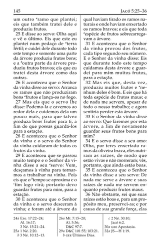 145 Jaco´ 5:25–36 
um outro aramo que plantei; 
eis que tambe´m tratei dele e 
produziu frutos. 
25 E disse ao servo: Olha aqui 
e veˆ o u´ ltimo. Eis que este eu 
plantei num pedac¸o de aterra 
fe´rtil; e cuidei dele durante todo 
este tempo e somente uma parte 
da a´rvore produziu frutos bons; 
e a boutra parte da a´rvore pro-duziu 
frutos bravos; eis que eu 
tratei desta a´ rvore como das 
outras. 
26 E aconteceu que o Senhor 
da vinha disse ao servo: Arranca 
os ramos que na˜o produziram 
bons afrutos e lanc¸a-os no fogo. 
27 Mas eis que o servo lhe 
disse: Podemo-la e cavemos ao 
redor dela e cuidemos dela um 
pouco mais, para que talvez 
produza bons frutos para ti, a 
fim de que possas guarda´ -los 
para a estac¸a˜o. 
28 E aconteceu que o Senhor 
da vinha e o servo do Senhor 
da vinha cuidaram de todos os 
frutos da vinha. 
29 E aconteceu que se passou 
muito tempo e o Senhor da vi-nha 
disse a seu aservo: Vem, 
desc¸amos a` vinha para tornar-mos 
a trabalhar na vinha. Pois 
eis que o btempo se aproxima e o 
cfim logo vira´ ; portanto devo 
guardar frutos para mim, para a 
estac¸a˜o. 
30 E aconteceu que o Senhor 
da vinha e o servo desceram a` 
vinha; e foram ate´ a a´rvore da 
qual haviam tirado os ramos na-turais 
e onde haviam enxertado 
os ramos bravos; e eis que toda 
aespe´cie de frutos sobrecarrega-vam 
a a´rvore. 
31 E aconteceu que o Senhor 
da vinha provou dos frutos, 
cada tipo segundo seu nu´ mero. 
E o Senhor da vinha disse: Eis 
que durante todo este tempo 
cuidamos desta a´rvore e guar-dei 
para mim muitos frutos, 
para a estac¸a˜o. 
32 Mas eis que, desta vez, 
produziu muitos frutos e ane-nhum 
deles e´ bom. E eis que ha´ 
toda espe´cie de frutos maus; e 
de nada me servem, apesar de 
todo o nosso trabalho; e agora 
sentiria perder esta a´rvore. 
33 E o Senhor da vinha disse 
ao servo: Que faremos por esta 
a´ rvore, a fim de novamente 
guardar seus frutos bons para 
mim? 
34 E o servo disse a seu amo: 
Olha, por teres enxertado ra-mos 
da oliveira brava, eles nutri-ram 
as raı´zes, de modo que 
esta˜o vivas e na˜o morreram; veˆs, 
portanto, que ainda esta˜o boas. 
35 E aconteceu que o Senhor 
da vinha disse a seu servo: De 
nada me serve a a´rvore e suas 
raı´zes de nada me servem en-quanto 
produzir frutos maus. 
36 Na˜o obstante, sei que suas 
raı´zes esta˜o boas e, para um pro-po 
´ sito meu, preservei-as; e por 
causa de sua grande forc¸a, elas 
24a Eze. 17:22–24; 
Al. 16:17; 
3 Ne´ . 15:21–24. 
25a 1 Ne´ . 2:20. 
b 3 Ne´ . 10:12–13. 
26a Mt. 7:15–20; 
Al. 5:36; 
D&C 97:7. 
29a D&C 101:55; 103:21. 
b geeU´ 
ltimos Dias. 
c 2 Ne´ . 30:10; 
Jaco´ 6:2. 
30a gee Apostasia. 
32a JS—H 1:19. 
 