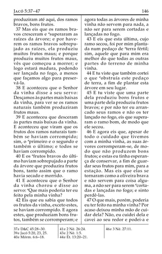 Jaco´ 5:37–47 146 
produziram ate´ aqui, dos ramos 
bravos, bons frutos. 
37 Mas eis que os ramos bra-vos 
cresceram e asuperaram as 
raı´zes da a´ rvore; e por have-rem 
os ramos bravos sobrepu-jado 
as raı´zes, ela produziu 
muitos frutos maus; e porque 
produziu muitos frutos maus, 
veˆ s que comec¸ou a morrer; e 
logo estara´ madura, podendo 
ser lanc¸ada no fogo, a menos 
que fac¸amos algo para preser-va 
´ -la. 
38 E aconteceu que o Senhor 
da vinha disse a seu servo: 
Desc¸amos a`s partes mais baixas 
da vinha, para ver se os ramos 
naturais tambe´m produziram 
frutos maus. 
39 E aconteceu que desceram 
a`s partes mais baixas da vinha. 
E aconteceu que viram que os 
frutos dos ramos naturais tam-be 
´m se haviam corrompido; 
sim, o aprimeiro e o segundo e 
tambe´m o u´ ltimo; e todos se 
haviam corrompido. 
40 E os afrutos bravos do u´ lti-mo 
haviam sobrepujado a parte 
da a´rvore que produzira frutos 
bons, tanto assim que o ramo 
havia secado e morrido. 
41 E aconteceu que o Senhor 
da vinha chorou e disse ao 
servo: aQue mais poderia ter eu 
feito pela minha vinha? 
42 Eis que eu sabia que todos 
os frutos da vinha, exceto estes, 
se haviam corrompido. E agora 
estes, que produziam bons fru-tos, 
tambe´m se corromperam; e 
agora todas as a´rvores de minha 
vinha na˜o servem para nada, a 
na˜o ser para serem cortadas e 
lanc¸adas no fogo. 
43 E eis que esta u´ ltima, cujo 
ramo secou, foi por mim planta-da 
num pedac¸o de aterra fe´rtil; 
sim, aquele que para mim era 
melhor do que todas as outras 
partes do terreno de minha 
vinha. 
44 E tu viste que tambe´m cortei 
o que aobstruı´a este pedac¸o 
de terra, a fim de plantar esta 
a´rvore em seu lugar. 
45 E tu viste que uma parte 
dela produziu bons frutos e 
uma parte dela produziu frutos 
bravos; e por na˜o ter eu arran-cado 
seus ramos e na˜o os ter 
lanc¸ado no fogo, eis que supera-ram 
o ramo bom, de modo que 
ele secou. 
46 E agora eis que, apesar de 
todo o cuidado que tivemos 
com a minha vinha, as suas a´r-vores 
corromperam-se, de mo-do 
que na˜ o produzem bons 
frutos; e estas eu tinha esperan-c 
¸a de conservar, a fim de guar-dar 
seus frutos para mim, para a 
estac¸a˜ o. Mas eis que elas se 
tornaram como a oliveira brava 
e na˜o servem para coisa algu-ma, 
a na˜o ser para serem acorta-das 
e lanc¸adas no fogo; e sinto 
perdeˆ-las. 
47Oque mais, pore´m, poderia 
eu ter feito na minha vinha? Por 
acaso deixou minha ma˜o de cui-dar 
dela? Na˜ o, eu cuidei dela e 
cavei ao seu redor e podei-a e 
37a D&C 45:28–30. 
39a Jaco´ 5:20, 23, 25. 
40a Mo´ rm. 6:6–18. 
41a 2 Ne´ . 26:24. 
43a 2 Ne´ . 1:5. 
44a E´ 
t. 13:20–21. 
46a 3 Ne´ . 27:11. 
 