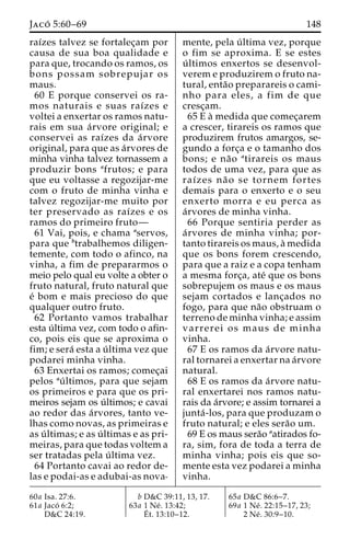 Jaco´ 5:60–69 148 
raı´zes talvez se fortalec¸am por 
causa de sua boa qualidade e 
para que, trocando os ramos, os 
bons possam sobrepujar os 
maus. 
60 E porque conservei os ra-mos 
naturais e suas raı´zes e 
voltei a enxertar os ramos natu-rais 
em sua a´rvore original; e 
conservei as raı´zes da a´rvore 
original, para que as a´rvores de 
minha vinha talvez tornassem a 
produzir bons afrutos; e para 
que eu voltasse a regozijar-me 
com o fruto de minha vinha e 
talvez regozijar-me muito por 
ter preservado as raı´zes e os 
ramos do primeiro fruto— 
61 Vai, pois, e chama aservos, 
para que btrabalhemos diligen-temente, 
com todo o afinco, na 
vinha, a fim de prepararmos o 
meio pelo qual eu volte a obter o 
fruto natural, fruto natural que 
e´ bom e mais precioso do que 
qualquer outro fruto. 
62 Portanto vamos trabalhar 
esta u´ ltima vez, com todo o afin-co, 
pois eis que se aproxima o 
fim; e sera´ esta a u´ ltima vez que 
podarei minha vinha. 
63 Enxertai os ramos; comec¸ai 
pelos au´ ltimos, para que sejam 
os primeiros e para que os pri-meiros 
sejam os u´ ltimos; e cavai 
ao redor das a´rvores, tanto ve-lhas 
como novas, as primeiras e 
as u´ ltimas; e as u´ ltimas e as pri-meiras, 
para que todas voltem a 
ser tratadas pela u´ ltima vez. 
64 Portanto cavai ao redor de-las 
e podai-as e adubai-as nova-mente, 
pela u´ ltima vez, porque 
o fim se aproxima. E se estes 
u´ ltimos enxertos se desenvol-verem 
e produzirem o fruto na-tural, 
enta˜o preparareis o cami-nho 
para eles, a fim de que 
cresc¸am. 
65 E a` medida que comec¸arem 
a crescer, tirareis os ramos que 
produzirem frutos amargos, se-gundo 
a forc¸a e o tamanho dos 
bons; e na˜o atirareis os maus 
todos de uma vez, para que as 
raı´zes na˜ o se tornem fortes 
demais para o enxerto e o seu 
enxerto morra e eu perca as 
a´rvores de minha vinha. 
66 Porque sentiria perder as 
a´rvores de minha vinha; por-tanto 
tirareis os maus, a` medida 
que os bons forem crescendo, 
para que a raiz e a copa tenham 
a mesma forc¸a, ate´ que os bons 
sobrepujem os maus e os maus 
sejam cortados e lanc¸ados no 
fogo, para que na˜o obstruam o 
terreno de minha vinha; e assim 
varrerei os maus de minha 
vinha. 
67 E os ramos da a´rvore natu-ral 
tornarei a enxertar na a´rvore 
natural. 
68 E os ramos da a´rvore natu-ral 
enxertarei nos ramos natu-rais 
da a´rvore; e assim tornarei a 
junta´ -los, para que produzam o 
fruto natural; e eles sera˜o um. 
69 E os maus sera˜o aatirados fo-ra, 
sim, fora de toda a terra de 
minha vinha; pois eis que so-mente 
esta vez podarei a minha 
vinha. 
60a Isa. 27:6. 
61a Jaco´ 6:2; 
D&C 24:19. 
b D&C 39:11, 13, 17. 
63a 1 Ne´ . 13:42; 
E´ 
t. 13:10–12. 
65a D&C 86:6–7. 
69a 1 Ne´ . 22:15–17, 23; 
2 Ne´ . 30:9–10. 
 