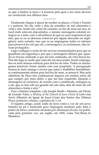 xii 
ao que o Senhor ia fazer e a` maneira pela qual o seu reino deveria 
ser conduzido nos u´ ltimos dias. 
* * * * * * * 
Finalmente chegou a e´poca de receber as placas, o Urim e Tumim 
e o peitoral. No dia vinte e dois de setembro de mil oitocentos e 
vinte e sete, tendo ido, como de costume, ao fim de mais um ano, ao 
local onde estavam depositados, o mesmo mensageiro celestial en-tregou- 
os a mim, com a adverteˆncia de que eu seria responsa´vel por 
eles; que se eu os deixasse extraviar por algum descuido ou negli-ge 
ˆncia, seria cortado; mas que se eu empregasse todos os esforc¸os 
para preserva´-los ate´ que ele, o mensageiro, os reclamasse, eles se-riam 
protegidos. 
Logo verifiquei a raza˜o de ta˜o severas recomendac¸o˜es para que os 
guardasse em seguranc¸a e por que o mensageiro dissera que, quan-do 
eu tivesse realizado o que me fora ordenado, ele viria busca´-los. 
Pois ta˜o logo se soube que estavam em meu poder, foram emprega-dos 
os mais tenazes esforc¸os para tira´-los de mim. Todos os estrata-gemas 
possı´veis foram usados com esse propo´ sito. A perseguic¸a˜o 
tornou-se mais amarga e severa que antes e multido˜es mantinham-se 
continuamente alertas para tira´-los de mim, se possı´vel. Mas pela 
sabedoria de Deus eles continuaram seguros em minhas ma˜os ate´ 
que cumpri, por meio deles, o que me fora requerido. Quando o 
mensageiro os reclamou, de acordo com o combinado, entreguei-os 
a ele, que os tem sob sua guarda ate´ esta data, dois de maio de mil 
oitocentos e trinta e oito.” 
Para a histo´ ria completa, vide Joseph Smith—Histo´ ria, em Pe´rola 
de Grande Valor, e History of the Church of Jesus Christ of Latter-day 
Saints (Histo´ ria da Igreja de Jesus Cristo dos Santos dos U´ 
ltimos 
Dias), primeiro volume, capı´tulos de 1 a 6. 
O registro antigo, assim saı´do da terra como a voz de um povo 
falando do po´ e traduzido para linguagem moderna pelo dom e 
poder de Deus, conforme atestado por afirmac¸a˜o divina, foi publi-cado 
pela primeira vez, em ingleˆs, em 1830, como The Book of 
Mormon. 
 