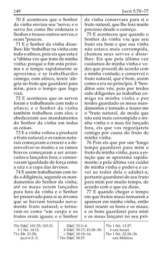 149 Jaco´ 5:70–77 
70 E aconteceu que o Senhor 
da vinha enviou seu aservo; e o 
servo fez como lhe ordenara o 
Senhor e trouxe outros servos; e 
eram bpoucos. 
71 E o Senhor da vinha disse-lhes: 
Ide atrabalhar na vinha com 
todo o afinco, pois eis que esta e´ 
a bu´ ltima vez que trato de minha 
vinha; porque o fim esta´ pro´ xi-mo 
e o tempo rapidamente se 
aproxima; e se trabalhardes 
comigo, com afinco, tereis cale-gria 
no fruto que guardarei para 
mim, para o tempo que logo 
vira´ . 
72 E aconteceu que os servos 
foram e trabalharam com todo o 
afinco; e o Senhor da vinha 
tambe´m trabalhou com eles; e 
obedeceram aos mandamentos 
do Senhor da vinha em todas 
as coisas. 
73 E a vinha voltou a produzir 
o fruto natural; e os ramos natu-rais 
comec¸aram a crescer e a de-senvolver- 
se muito; e os ramos 
bravos comec¸aram a ser arran-cados 
e lanc¸ados fora; e conser-varam 
igualdade de forc¸a entre 
a raiz e a copa das a´rvores. 
74 E assim trabalharam com to-da 
a diligeˆncia, segundo os man-damentos 
do Senhor da vinha, 
ate´ os maus serem lanc¸ados 
para fora da vinha e o Senhor 
ter preservado para si as a´rvores 
que se haviam tornado nova-mente 
fruto natural; e torna-ram- 
se como aum corpo e os 
frutos eram iguais; e o Senhor 
da vinha conservara para si o 
fruto natural, que lhe fora muito 
precioso desde o comec¸o. 
75 E aconteceu que quando o 
Senhor da vinha viu que seu 
fruto era bom e que sua vinha 
na˜o estava mais corrompida, 
chamou seus servos e disse-lhes: 
Eis que pela u´ ltima vez 
cuidamos de minha vinha e ve-des 
que procedi de acordo com 
a minha vontade; e conservei o 
fruto natural, que e´ bom, assim 
como o era no princı´pio. E aben-ditos 
sois vo´ s; pois por terdes 
sido diligentes ao trabalhar co-migo 
na minha vinha e por 
terdes guardado os meus man-damentos 
e tornado a trazer-me 
o bfruto natural, de modo que 
na˜o esta´ mais corrompida a mi-nha 
vinha e o mau foi lanc¸ado 
fora, eis que vos regozijareis 
comigo por causa do fruto de 
minha vinha. 
76 Pois eis que por um alongo 
tempo guardarei para mim o 
fruto de minha vinha, para a es-tac 
¸a˜o que se aproxima rapida-mente; 
e pela u´ ltima vez cuidei 
de minha vinha e podei-a e ca-vei 
ao redor dela e adubei-a; 
portanto guardarei de seu fruto 
para mim por muito tempo, de 
acordo com o que eu disse. 
77 E quando chegar o tempo 
em que frutos maus tornarem a 
aparecer em minha vinha, enta˜o 
farei reunir os bons e os maus; 
e os bons guardarei para mim 
e os maus lanc¸arei no seu pro´ - 
70a D&C 101:55; 103:21. 
b 1 Ne´ . 14:12. 
71a Mt. 21:28; 
Jaco´ 6:2–3; 
D&C 33:3–4. 
b D&C 39:17; 43:28–30. 
c D&C 18:10–16. 
74a D&C 38:27. 
75a 1 Ne´ . 13:37. 
b gee Israel. 
76a 1 Ne´ . 22:24–26. 
gee Mileˆnio. 
 