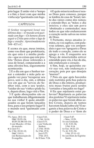 Jaco´ 6:1–8 150 
prio lugar. E enta˜o vira´ o atempo 
e o fim; e farei com que minha 
vinha seja bqueimada com fogo. 
CAPI´TULO 6 
O Senhor recuperara´ Israel nos 
u´ ltimos dias—Omundo sera´ quei-mado 
com fogo—Os homens devem 
seguir a Cristo para evitar o lago de 
fogo e enxofre. Aproximadamente 
544–421 a.C. 
E agora eis que, meus irma˜os, 
como vos disse que profetizaria, 
eis que esta e´ a minha profe-cia— 
que as coisas que este pro-feta 
aZenos disse referentes a` 
casa de Israel, comparando-a a 
uma oliveira boa, seguramente 
acontecera˜o. 
2 E o dia em que o Senhor tor-nar 
a estender a ma˜o pela se-gunda 
vez para arecuperar seu 
povo, sera´ o dia, sim, a u´ ltima 
vez em que os bservos do Se-nhor 
ira˜ o, com o seu cpoder, 
dcuidar de sua evinha e poda´ -la; 
e, depois disso, logo vira´ o ffim. 
3 E qua˜o abenc¸oados sa˜o os 
que trabalharam diligentemente 
na sua vinha! E qua˜o amaldi-c 
¸oados os que forem lanc¸ados 
fora, para o seu pro´ prio lugar! E 
o mundo sera´ aqueimado com 
fogo. 
4 E qua˜o misericordioso e´ nos-so 
Deus para conosco, porque 
se lembra da casa de aIsrael, tan-to 
das raı´zes como dos ramos; 
e estende-lhes as bma˜os o dia 
inteiro; e eles sa˜ o um povo 
cobstinado e contestador; mas 
todos os que na˜o endurecerem 
o corac¸a˜o sera˜o salvos no reino 
de Deus. 
5 Portanto, meus amados ir-ma 
˜os, eu vos suplico, com pala-vras 
solenes, que vos arrepen-dais 
e que vos aapegueis a Deus 
de todo o corac¸a˜ o, como ele se 
apega a vo´ s. E enquanto seu 
bbrac¸o de miserico´ rdia estiver 
estendido para vo´s, a` luz do dia, 
na˜o endurec¸ais o corac¸a˜o. 
6 Sim, hoje, se quiserdes ou-vir 
sua voz, na˜o endurec¸ais o 
corac¸a˜ o; pois por que desejais 
amorrer? 
7 Pois eis que apo´ s haverdes 
sido nutridos pela boa palavra 
de Deus o dia inteiro, produzi-reis 
maus frutos para serdes 
acortados e lanc¸ados no fogo? 
8 Eis que rejeitareis estas pa-lavras? 
Rejeitareis as palavras 
dos profetas? E rejeitareis todas 
as palavras que foram ditas so-bre 
Cristo, depois de tantos 
haverem falado sobre ele? E ne-gareis 
a boa palavra de Cristo e 
o poder de Deus e o adom do 
77a Apoc. 20:2–10; 
D&C 29:22–24; 
43:29–33; 88:110–116. 
b gee Mundo—O fim 
do mundo. 
6 1a Jaco´ 5:1. 
2a 1 Ne´ . 22:10–12; 
D&C 110:11. 
gee Restaurac¸a˜o do 
Evangelho. 
b Jaco´ 5:61. 
c 1 Ne´ . 14:14. 
d Jaco´ 5:71. 
e gee Vinha do 
Senhor. 
f 2 Ne´ . 30:10. 
3a 2 Ne´ . 27:2; 
Jaco´ 5:77; 
3 Ne´ . 25:1. 
4a II Sam. 7:24. 
b Jaco´ 5:47. 
c Mos. 13:29. 
5a gee Unidade. 
b Al. 5:33–34; 
3 Ne´ . 9:14. 
6a Eze. 18:21–23. 
7a Al. 5:51–52; 
3 Ne´ . 27:11–12. 
8a gee Dom do Espı´rito 
Santo. 
 