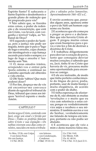151 Jaco´ 6:9–7:6 
Espírito Santo? E sufocareis o 
Santo Espı´rito e desdenhareis o 
grande plano de redenc¸a˜o que 
foi preparado para vo´ s? 
9 Na˜o sabeis que, se fizerdes 
estas coisas, o poder da reden-c 
¸a˜o e da ressurreic¸a˜ o, que esta´ 
em Cristo, vos levara´ , com ver-gonha 
e terrı´vel aculpa, ao btri-bunal 
de Deus? 
10 E segundo o poder da ajusti-c 
¸a, pois a justic¸a na˜o pode ser 
negada, tereis que ir para o blago 
de fogo e enxofre, cujas chamas 
sa˜o inextinguı´veis e cuja fumac¸a 
ascende para todo o sempre; e o 
lago de fogo e enxofre e´ ctor-mento 
sem dfim. 
11 O´ 
, meus amados irma˜ os, 
arrependei-vos e entrai pela 
aporta estreita; e continuai no 
caminho apertado ate´ obterdes 
a vida eterna. 
12 Oh! Sede asa´bios! Que mais 
poderei dizer? 
13 Por fim, despec¸o-me de vo´ s 
ate´ encontrar-me convosco 
diante do agrada´vel tribunal de 
Deus, tribunal que causa aos inı´- 
quos aterrı´vel espanto e medo. 
Ame´m. 
CAPI´TULO 7 
Sere´mnega a Cristo, contende com 
Jaco´, exige um sinal e e´ ferido por 
Deus—Todos os profetas falaram 
sobre Cristo e sua expiac¸a˜o—Os 
nefitas viveram seus dias como er-rantes, 
nascidos em meio a tribula-c 
¸o˜ es e odiados pelos lamanitas. 
Aproximadamente 544–421 a.C. 
E enta˜ o aconteceu que, passa-dos 
alguns anos, apareceu entre 
o povo de Ne´fi um homem cujo 
nome era Sere´m. 
2 E aconteceu que ele comec¸ou 
a pregar ao povo e a declarar-lhes 
que na˜o haveria Cristo al-gum. 
E pregou muitas coisas 
que eram lisonjeiras para o po-vo; 
e isto fez a fim de destruir a 
doutrina de Cristo. 
3 E trabalhou diligentemente 
para desviar o corac¸a˜o do povo, 
tanto que conseguiu desviar 
muitos corac¸o˜ es; e sabendo que 
eu, Jaco´ , tinha fe´ no Cristo que 
haveria de vir, procurou muito 
uma oportunidade para encon-trar- 
se comigo. 
4 E ele era instruı´do, de modo 
que tinha perfeito conhecimen-to 
da lı´ngua do povo; podia, 
portanto, usar de muita lisonja e 
muita eloqu¨ eˆ ncia, de acordo 
com o poder do diabo. 
5 E tinha esperanc¸a de afastar-me 
da fe´, na˜o obstante as muitas 
arevelac¸o˜ es e o muito que eu 
vira com refereˆncia a estas coi-sas; 
porque eu verdadeiramente 
vira anjos e recebera o seu mi-niste 
´rio. E tambe´mouvira a voz 
do Senhor, verdadeiramente 
me falando de tempos em tem-pos; 
portanto eu na˜o podia ser 
abalado. 
6 E aconteceu que ele veio a 
mim e desta maneira falou-me, 
9a Mos. 15:26. gee Culpa. 
b gee Juı´zo Final. 
10a gee Justic¸a. 
b 2 Ne´ . 28:23. 
gee Inferno. 
c gee Condenac¸a˜o, 
Condenar. 
d D&C 19:10–12. 
11a 2 Ne´ . 9:41. 
12a Mo´ rm. 9:28. 
13a Al. 40:14. 
7 5a 2 Ne´ . 11:3; Jaco´ 2:11. 
 