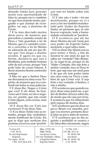 Jaco´ 7:7–17 152 
dizendo: Irma˜o Jaco´ , procurei 
muito esta oportunidade de 
falar-te, porque ouvi e tambe´m 
sei que tens andado muito, pre-gando 
o que chamas de evan-gelho, 
ou seja, a doutrina de 
Cristo. 
7 E tu tens desviado muitos 
deste povo, de maneira que 
pervertem o caminho correto de 
Deus e ana˜o guardam a lei de 
Moise´s, que e´ o caminho corre-to; 
e convertes a lei de Moise´s 
na adorac¸a˜o de um ser que di-zes 
que vira´ daqui a muitos 
se´ culos. E agora eis que eu, 
Sere´m, declaro-te que isso e´ 
blasfeˆmia; pois nenhum homem 
sabe de tais coisas, porque bna˜o 
pode falar de coisas futuras. E 
desta maneira Sere´mcontendia 
comigo. 
8 Mas eis que o Senhor Deus 
me derramou na alma o seu aEs-pı 
´rito, de maneira que eu o con-fundi 
em todas as suas palavras. 
9 E disse-lhe: Negas o Cristo 
que vira´? E ele disse: Se hou-vesse 
um Cristo, eu na˜o o nega-ria; 
sei, pore´m, que na˜o existe 
Cristo algum, nem existiu, nem 
existira´ . 
10 E disse-lhe eu: Creˆ s nas 
escrituras? E ele disse: Sim. 
11 E eu disse: Enta˜o na˜o as en-tendes, 
porque elas verdadeira-mente 
testificam de Cristo. Eis 
que te digo que nenhum dos 
profetas escreveu nem aprofeti-zou 
sem ter falado sobre este 
Cristo. 
12 E isto na˜o e´ tudo—foi-me 
manifestado, porque eu vi e 
ouvi; e foi-me tambe´mmanifes-tado 
pelo apoder do Espı´rito 
Santo; sei portanto que, se na˜o 
houver expiac¸a˜ o, toda a huma-nidade 
certamente se bperdera´ . 
13 E aconteceu que ele me 
disse: Mostra-me um asinal, por 
esse poder do Espı´rito Santo 
mediante o qual sabes tanto. 
14 E eu disse-lhe: Quem sou eu 
para tentar a Deus, a fim de 
mostrar-te um sinal do que tu 
sabes ser averdade? Na˜o obstan-te, 
tu nega´ -lo-a´ s, porque e´s do 
bdiabo. Contudo, na˜o seja feita a 
minha vontade; mas se Deus te 
ferir, que seja esse um sinal para 
ti de que ele tem poder tanto 
nos ce´us como na Terra; e tam-be 
´m de que Cristo vira´ . E seja 
feita a tua vontade, o´ Senhor, e 
na˜o a minha. 
15 E aconteceu que quando eu, 
Jaco´ , disse estas palavras, o po-der 
do Senhor desceu sobre ele, 
de modo que ele caiu por terra. 
E aconteceu que foi alimentado 
pelo espac¸o de muitos dias. 
16 E aconteceu que ele disse ao 
povo: Reuni-vos amanha˜ , por-que 
vou morrer; portanto dese-jo 
falar ao povo antes de morrer. 
17 E aconteceu que no dia se-guinte 
a multida˜o se reuniu; e 
ele falou-lhes claramente, negou 
7a Jaco´ 4:5. 
b Al. 30:13. 
8a gee Inspirac¸a˜o, 
Inspirar. 
11a Apoc. 19:10; 
1 Ne´ . 10:5; Jaco´ 4:4; 
Mos. 13:33–35; 
D&C 20:26. 
gee Jesus Cristo. 
12a gee Trindade—Deus, 
o Espı´rito Santo; 
Espı´rito Santo. 
b 2 Ne´ . 2:21. 
13a Mt. 16:1–4; 
Al. 30:43–60. 
gee Sinal. 
14a Al. 30:41–42. 
b Al. 30:53. 
 