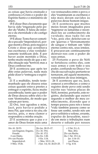 153 Jaco´ 7:18–26 
as coisas que havia ensinado e 
confessou o Cristo e o poder do 
Espı´rito Santo e o ministe´rio de 
anjos. 
18 E disse-lhes claramente que 
havia sido aenganado pelo po-der 
do bdiabo. E falou do infer-no 
e da eternidade e do castigo 
eterno. 
19 E disse: Temo haver cometi-do 
o pecado aimperdoa´ vel, por-que 
menti a Deus; pois neguei o 
Cristo e disse que acreditava 
nas escrituras; e elas verdadei-ramente 
testificam dele. E por 
haver assim mentido a Deus, 
tenho muito medo de que a mi-nha 
situac¸a˜o seja bterrı´vel; mas a 
Deus confesso-me. 
20 E aconteceu que apo´ s ter 
dito estas palavras, nada mais 
poˆde dizer e aentregou o espı´ri-to. 
21 E a multida˜ o, tendo teste-munhado 
que ele dissera estas 
coisas quando estava prestes a 
entregar o espı´rito, ficou muito 
assombrada; tanto que o poder 
de Deus desceu sobre eles e fo-ram 
adominados, de modo que 
caı´ram por terra. 
22 Ora, isso agradou a mim, 
Jaco´ , pois havia-o pedido a 
meu Pai, que estava no ce´u; ele 
ouvira, pois, o meu clamor e 
respondera a minha orac¸a˜o. 
23 E aconteceu que a paz e o 
amor de Deus foram mais uma 
vez restaurados entre o povo; e 
eles aexaminaram as escrituras e 
na˜ o mais deram ouvidos a` s 
palavras desse homem inı´quo. 
24 E aconteceu que muitos 
meios foram imaginados para 
aregenerar os lamanitas e recon-duzi- 
los ao conhecimento da 
verdade; mas tudo foi em 
bva˜ o, pois eles deleitavam-se 
em cguerras e dderramamento 
de sangue e tinham um eo´ dio 
eterno contra no´ s, seus irma˜os. 
E procuravam continuamente 
destruir-nos com o poder de 
suas armas. 
25 Portanto o povo de Ne´ fi 
se fortaleceu contra eles, com 
suas armas e com todo o seu 
poder, confiando no Deus e aro-cha 
de sua salvac¸a˜ o; portanto se 
tornaram, ate´ aquele momento, 
vencedores de seus inimigos. 
26 E aconteceu que eu, Jaco´ , 
comecei a envelhecer; e como o 
registro deste povo esta´ sendo 
escrito nas aoutras placas de 
Ne´fi, termino, portanto, este re-gistro, 
declarando que escrevi 
segundo o melhor do meu co-nhecimento, 
dizendo que o 
tempo passou para no´ s e nossa 
bvida tambe´m passou como se 
fosse um sonho, sendo no´ s um 
povo solita´rio e solene, errante, 
expulso de Jerusale´m, nasci-do 
em meio a tribulac¸o˜ es num 
deserto e odiado por nossos 
18a Al. 30:53. 
gee Enganar, Engano, 
Fraude. 
b gee Diabo. 
19a gee Pecado 
Imperdoa´vel. 
b Mos. 15:26. 
20a Jer. 28:15–17. 
21a Al. 19:6. 
23a Al. 17:2. 
24a En. 1:20. 
b En. 1:14. 
c Mos. 10:11–18. 
d Jar. 1:6; Al. 26:23–25. 
e 2 Ne´. 5:1–3; 
Mos. 28:2. 
25a gee Rocha. 
26a 1 Ne´. 19:1–6; 
Jar. 1:14–15. 
gee Placas. 
b Tg. 4:14. 
 