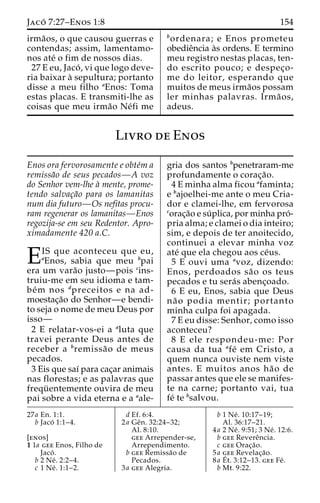 Jaco´ 7:27–Enos 1:8 154 
irma˜os, o que causou guerras e 
contendas; assim, lamentamo-nos 
ate´ o fim de nossos dias. 
27 E eu, Jaco´ , vi que logo deve-ria 
baixar a` sepultura; portanto 
disse a meu filho aEnos: Toma 
estas placas. E transmiti-lhe as 
coisas que meu irma˜o Ne´fi me 
bordenara; e Enos prometeu 
obedieˆncia a`s ordens. E termino 
meu registro nestas placas, ten-do 
escrito pouco; e despec¸o-me 
do leitor, esperando que 
muitos de meus irma˜os possam 
ler minhas palavras. Irma˜ os, 
adeus. 
Livro de Enos 
Enos ora fervorosamente e obte´m a 
remissa˜o de seus pecados—A voz 
do Senhor vem-lhe a` mente, prome-tendo 
salvac¸a˜o para os lamanitas 
num dia futuro—Os nefitas procu-ram 
regenerar os lamanitas—Enos 
regozija-se em seu Redentor. Apro-ximadamente 
420 a.C. 
EIS que aconteceu que eu, aEnos, sabia que meu bpai 
era um vara˜o justo—pois cins-truiu- 
me em seu idioma e tam-be 
´m nos dpreceitos e na ad-moestac 
¸a˜o do Senhor—e bendi-to 
seja o nome de meu Deus por 
isso— 
2 E relatar-vos-ei a aluta que 
travei perante Deus antes de 
receber a bremissa˜o de meus 
pecados. 
3 Eis que saı´ para cac¸ar animais 
nas florestas; e as palavras que 
frequ¨ entemente ouvira de meu 
pai sobre a vida eterna e a aale-gria 
dos santos bpenetraram-me 
profundamente o corac¸a˜o. 
4 E minha alma ficou afaminta; 
e bajoelhei-me ante o meu Cria-dor 
e clamei-lhe, em fervorosa 
corac¸a˜o e su´ plica, por minha pro´- 
pria alma; e clamei o dia inteiro; 
sim, e depois de ter anoitecido, 
continuei a elevar minha voz 
ate´ que ela chegou aos ce´us. 
5 E ouvi uma avoz, dizendo: 
Enos, perdoados sa˜o os teus 
pecados e tu sera´s abenc¸oado. 
6 E eu, Enos, sabia que Deus 
na˜ o podia mentir; portanto 
minha culpa foi apagada. 
7 E eu disse: Senhor, como isso 
aconteceu? 
8 E ele respondeu-me: Por 
causa da tua afe´ em Cristo, a 
quem nunca ouviste nem viste 
antes. E muitos anos ha˜ o de 
passar antes que ele se manifes-te 
na carne; portanto vai, tua 
fe´ te bsalvou. 
27a En. 1:1. 
b Jaco´ 1:1–4. 
[enos] 
1 1a gee Enos, Filho de 
Jaco´ . 
b 2 Ne´ . 2:2–4. 
c 1 Ne´ . 1:1–2. 
d Ef. 6:4. 
2a Geˆn. 32:24–32; 
Al. 8:10. 
gee Arrepender-se, 
Arrependimento. 
b gee Remissa˜o de 
Pecados. 
3a gee Alegria. 
b 1 Ne´ . 10:17–19; 
Al. 36:17–21. 
4a 2 Ne´ . 9:51; 3 Ne´ . 12:6. 
b gee Revereˆncia. 
c gee Orac¸a˜o. 
5a gee Revelac¸a˜o. 
8a E´ 
t. 3:12–13. gee Fe´ . 
b Mt. 9:22. 
 