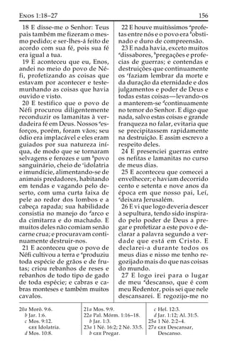 Enos 1:18–27 156 
18 E disse-me o Senhor: Teus 
pais tambe´mme fizeram o mes-mo 
pedido; e ser-lhes-a´ feito de 
acordo com sua fe´, pois sua fe´ 
era igual a tua. 
19 E aconteceu que eu, Enos, 
andei no meio do povo de Ne´- 
fi, profetizando as coisas que 
estavam por acontecer e teste-munhando 
as coisas que havia 
ouvido e visto. 
20 E testifico que o povo de 
Ne´ fi procurou diligentemente 
reconduzir os lamanitas a` ver-dadeira 
fe´ em Deus. Nossos aes-forc 
¸os, pore´m, foram va˜os; seu 
o´ dio era implaca´vel e eles eram 
guiados por sua natureza inı´- 
qua, de modo que se tornaram 
selvagens e ferozes e um bpovo 
sanguina´ rio, cheio de cidolatria 
e imundı´cie, alimentando-se de 
animais predadores, habitando 
em tendas e vagando pelo de-serto, 
com uma curta faixa de 
pele ao redor dos lombos e a 
cabec¸a rapada; sua habilidade 
consistia no manejo do darco e 
da cimitarra e do machado. E 
muitos deles na˜o comiam sena˜o 
carne crua; e procuravam conti-nuamente 
destruir-nos. 
21 E aconteceu que o povo de 
Ne´fi cultivou a terra e aproduziu 
toda espe´cie de gra˜os e de fru-tas; 
criou rebanhos de reses e 
rebanhos de todo tipo de gado 
de toda espe´cie; e cabras e ca-bras 
monteses e tambe´m muitos 
cavalos. 
22 E houve muitı´ssimos aprofe-tas 
entre no´ s e o povo era bobsti-nado 
e duro de compreensa˜o. 
23 E nada havia, exceto muitos 
adissabores, bpregac¸o˜ es e profe-cias 
de guerras; e contendas e 
destruic¸o˜ es que continuamente 
os cfaziam lembrar da morte e 
da durac¸a˜o da eternidade e dos 
julgamentos e poder de Deus e 
todas estas coisas—levando-os 
a manterem-se dcontinuamente 
no temor do Senhor. E digo que 
nada, salvo estas coisas e grande 
franqueza no falar, evitaria que 
se precipitassem rapidamente 
na destruic¸a˜o. E assim escrevo a 
respeito deles. 
24 E presenciei guerras entre 
os nefitas e lamanitas no curso 
de meus dias. 
25 E aconteceu que comecei a 
envelhecer; e haviam decorrido 
cento e setenta e nove anos da 
e´poca em que nosso pai, Leı´, 
adeixara Jerusale´m. 
26 E vi que logo deveria descer 
a` sepultura, tendo sido inspira-do 
pelo poder de Deus a pre-gar 
e profetizar a este povo e de-clarar 
a palavra segundo a ver-dade 
que esta´ em Cristo. E 
declarei-a durante todos os 
meus dias e nisso me tenho re-gozijado 
mais do que nas coisas 
do mundo. 
27 E logo irei para o lugar 
de meu adescanso, que e´ com 
meu Redentor, pois sei que nele 
descansarei. E regozijo-me no 
20a Moroˆ . 9:6. 
b Jar. 1:6. 
c Mos. 9:12. 
gee Idolatria. 
d Mos. 10:8. 
21a Mos. 9:9. 
22a Pal. Mo´ rm. 1:16–18. 
b Jar. 1:3. 
23a 1 Ne´ . 16:2; 2 Ne´ . 33:5. 
b gee Pregar. 
c Hel. 12:3. 
d Jar. 1:12; Al. 31:5. 
25a 1 Ne´ . 2:2–4. 
27a gee Descansar, 
Descanso. 
 