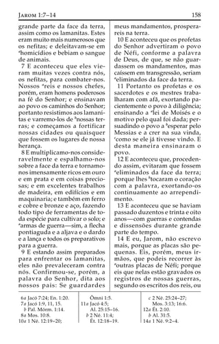 Jarom 1:7–14 158 
grande parte da face da terra, 
assim como os lamanitas. Estes 
eram muito mais numerosos que 
os nefitas; e deleitavam-se em 
ahomicı´dios e bebiam o sangue 
de animais. 
7 E aconteceu que eles vie-ram 
muitas vezes contra no´ s, 
os nefitas, para combater-nos. 
Nossos areis e nossos chefes, 
pore´m, eram homens poderosos 
na fe´ do Senhor; e ensinavam 
ao povo os caminhos do Senhor; 
portanto resistimos aos lamani-tas 
e varremo-los de bnossas ter-ras; 
e comec¸amos a fortificar 
nossas cidades ou quaisquer 
que fossem os lugares de nossa 
heranc¸a. 
8 E multiplicamo-nos conside-ravelmente 
e espalhamo-nos 
sobre a face da terra e tornamo-nos 
imensamente ricos em ouro 
e em prata e em coisas precio-sas; 
e em excelentes trabalhos 
de madeira, em edifı´cios e em 
maquinaria; e tambe´mem ferro 
e cobre e bronze e ac¸o, fazendo 
todo tipo de ferramentas de to-da 
espe´cie para cultivar o solo; e 
aarmas de guerra—sim, a flecha 
pontiaguda e a aljava e o dardo 
e a lanc¸a e todos os preparativos 
para a guerra. 
9 E estando assim preparados 
para enfrentar os lamanitas, 
eles na˜o prevaleceram contra 
no´ s. Confirmou-se, pore´m, a 
palavra do Senhor, dita aos 
nossos pais: Se guardardes 
meus mandamentos, prospera-reis 
na terra. 
10 E aconteceu que os profetas 
do Senhor advertiram o povo 
de Ne´ fi, conforme a palavra 
de Deus, de que, se na˜o guar-dassem 
os mandamentos, mas 
caı´ssem em transgressa˜o, seriam 
aeliminados da face da terra. 
11 Portanto os profetas e os 
sacerdotes e os mestres traba-lharam 
com afa˜ , exortando pa-cientemente 
o povo a` diligeˆncia; 
ensinando a alei de Moise´s e o 
motivo pelo qual foi dada; per-suadindo 
o povo a besperar pelo 
Messias e a crer na sua vinda, 
ccomo se ele ja´ tivesse vindo. E 
desta maneira ensinaram o 
povo. 
12 E aconteceu que, proceden-do 
assim, evitaram que fossem 
aeliminados da face da terra; 
porque lhes btocaram o corac¸a˜o 
com a palavra, exortando-os 
continuamente ao arrependi-mento. 
13 E aconteceu que se haviam 
passado duzentos e trinta e oito 
anos—com guerras e contendas 
e dissenso˜ es durante grande 
parte do tempo. 
14 E eu, Jarom, na˜o escrevo 
mais, porque as placas sa˜o pe-quenas. 
Eis, pore´m, meus ir-ma 
˜ os, que podeis recorrer a` s 
aoutras placas de Ne´fi; porque 
eis que nelas esta˜o gravados os 
registros de nossas guerras, 
segundo os escritos dos reis, ou 
6a Jaco´ 7:24; En. 1:20. 
7a Jaco´ 1:9, 11, 15. 
b Pal. Mo´ rm. 1:14. 
8a Mos. 10:8. 
10a 1 Ne´ . 12:19–20; 
Oˆ 
mni 1:5. 
11a Jaco´ 4:5; 
Al. 25:15–16. 
b 2 Ne´ . 11:4; 
E´ 
t. 12:18–19. 
c 2 Ne´ . 25:24–27; 
Mos. 3:13; 16:6. 
12a E´ 
t. 2:10. 
b Al. 31:5. 
14a 1 Ne´ . 9:2–4. 
 