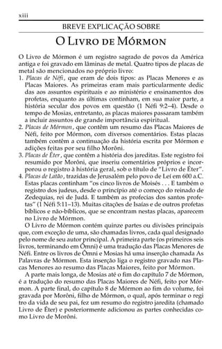 xiii 
BREVE EXPLICAC¸ A˜ O SOBRE 
OLivro deMo´rmon 
´ 
O Livro Ede Mo´rmon e´ um registro sagrado de povos da Ame´rica 
antiga e foi gravado em laˆminas de metal. Quatro tipos de placas de 
metal sa˜o mencionados no pro´ prio livro: 
1. Placas de Ne´fi , que eram de dois tipos: as Placas Menores e as 
Placas Maiores. As primeiras eram mais particularmente dedic 
das aos assuntos espirituais e ao ministe´rio e ensinamentos dos 
profetas, enquanto as u´ ltimas continham, em sua maior parte, a 
histo´ ria secular dos povos em questa˜o (1 Ne´fi 9:2–4). Desde o 
tempo de Mosias, entretanto, as placas maiores passaram tambe´m 
a incluir assuntos de grande importaˆncia espiritual. 
2. Placas de Mo´rmon, que conteˆm um resumo das Placas Maiores de 
Ne´fi, feito por Mo´rmon, com diversos comenta´rios. Estas placas 
tambe´m conteˆm a continuac¸a˜o da histo´ ria escrita por Mo´rmon e 
adic¸o˜ es feitas por seu filho Moroˆ ni. 
3. Placas deter , que conteˆm a histo´ ria dos jareditas. Este registro foi 
resumido por Moroˆ ni, que inseriu comenta´rios pro´prios e incor-porou 
o registro a` histo´ ria geral, sob o tı´tulo de “Livro deE´ 
ter”. 
4. Placas de Lata˜o, trazidas de Jerusale´m pelo povo de Leı´ em 600 a.C. 
Estas placas continham “os cinco livros de Moise´s . . . E tambe´m o 
registro dos judeus, desde o princı´pio ate´ o comec¸o do reinado de 
Zedequias, rei de Juda´. E tambe´m as profecias dos santos profe-tas” 
(1 Ne´fi 5:11–13). Muitas citac¸o˜es de Isaı´as e de outros profetas 
bı´blicos e na˜o-bı´blicos, que se encontram nestas placas, aparecem 
no Livro de Mo´rmon. 
O Livro de Mo´rmon conte´m quinze partes ou diviso˜es principais 
que, com excec¸a˜o de uma, sa˜o chamadas livros, cada qual designado 
pelo nome de seu autor principal. A primeira parte (os primeiros seis 
livros, terminando emOˆ 
mni) e´ uma traduc¸a˜o das Placas Menores de 
Ne´fi. Entre os livros deOˆ 
mni e Mosias ha´ uma inserc¸a˜o chamada As 
Palavras de Mo´rmon. Esta inserc¸a˜o liga o registro gravado nas Pla-cas 
Menores ao resumo das Placas Maiores, feito por Mo´rmon. 
A parte mais longa, de Mosias ate´ o fim do capı´tulo 7 de Mo´rmon, 
e´ a traduc¸a˜o do resumo das Placas Maiores de Ne´fi, feito por Mo´r-mon. 
A parte final, do capı´tulo 8 de Mo´rmon ao fim do volume, foi 
gravada por Moroˆ ni, filho de Mo´rmon, o qual, apo´ s terminar o regi 
tro da vida de seu pai, fez um resumo do registro jaredita (chamado 
Livro de E´ 
ter) e posteriormente adicionou as partes conhecidas co-mo 
Livro de Moroˆ ni. 
 