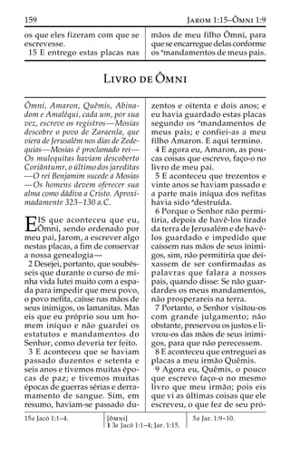 159 Jarom 1:15–Oˆ 
mni 1:9 
os que eles fizeram com que se 
escrevesse. 
15 E entrego estas placas nas 
ma˜os de meu filho Oˆ 
mni, para 
que se encarregue delas conforme 
os amandamentos de meus pais. 
Livro deOˆ 
mni 
Oˆ 
mni, Amaron, Queˆmis, Abina-dom 
e Amale´qui, cada um, por sua 
vez, escreve os registros—Mosias 
descobre o povo de Zaraenla, que 
viera de Jerusale´m nos dias de Zede-quias— 
Mosias e´ proclamado rei— 
Os mulequitas haviam descoberto 
Coriaˆntumr, o u´ ltimo dos jareditas 
—O rei Benjamim sucede a Mosias 
—Os homens devem oferecer sua 
alma como da´diva a Cristo. Aproxi-madamente 
323–130 a.C. 
EIS que aconteceu que eu, mni, sendo ordenado por 
ˆ 
Omeu pai, Jarom, a escrever algo 
nestas placas, a fim de conservar 
a nossa genealogia— 
2 Desejei, portanto, que soube´s-seis 
que durante o curso de mi-nha 
vida lutei muito com a espa-da 
para impedir que meu povo, 
o povo nefita, caı´sse nas ma˜os de 
seus inimigos, os lamanitas. Mas 
eis que eu pro´ prio sou um ho-mem 
inı´quo e na˜o guardei os 
estatutos e mandamentos do 
Senhor, como deveria ter feito. 
3 E aconteceu que se haviam 
passado duzentos e setenta e 
seis anos e tivemos muitas e´po-cas 
de paz; e tivemos muitas 
e´pocas de guerras se´rias e derra-mamento 
de sangue. Sim, em 
resumo, haviam-se passado du-zentos 
e oitenta e dois anos; e 
eu havia guardado estas placas 
segundo os amandamentos de 
meus pais; e confiei-as a meu 
filho Amaron. E aqui termino. 
4 E agora eu, Amaron, as pou-cas 
coisas que escrevo, fac¸o-o no 
livro de meu pai. 
5 E aconteceu que trezentos e 
vinte anos se haviam passado e 
a parte mais inı´qua dos nefitas 
havia sido adestruı´da. 
6 Porque o Senhor na˜o permi-tiria, 
depois de haveˆ-los tirado 
da terra de Jerusale´me de haveˆ- 
los guardado e impedido que 
caı´ssem nas ma˜os de seus inimi-gos, 
sim, na˜o permitiria que dei-xassem 
de ser confirmadas as 
palavras que falara a nossos 
pais, quando disse: Se na˜o guar-dardes 
os meus mandamentos, 
na˜o prosperareis na terra. 
7 Portanto, o Senhor visitou-os 
com grande julgamento; na˜o 
obstante, preservou os justos e li-vrou- 
os das ma˜os de seus inimi-gos, 
para que na˜o perecessem. 
8 E aconteceu que entreguei as 
placas a meu irma˜o Queˆmis. 
9 Agora eu, Queˆmis, o pouco 
que escrevo fac¸o-o no mesmo 
livro que meu irma˜ o; pois eis 
que vi as u´ ltimas coisas que ele 
escreveu, o que fez de seu pro´ - 
15a Jaco´ 1:1–4. [oˆ mni] 
1 3a Jaco´ 1:1–4; Jar. 1:15. 
5a Jar. 1:9–10. 
 