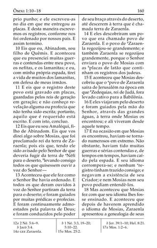 Oˆ 
mni 1:10–18 160 
prio punho; e ele escreveu-as 
no dia em que me entregou as 
placas. E desta maneira escreve-mos 
os registros, conforme nos 
foi ordenado por nossos pais. E 
assim termino. 
10 Eis que eu, Abinadom, sou 
filho de Queˆmis. E aconteceu 
que eu presenciei muitas guer-ras 
e contendas entre meu povo, 
os nefitas, e os lamanitas; e eu, 
com minha pro´pria espada, tirei 
a vida de muitos dos lamanitas, 
em defesa de meus irma˜os. 
11 E eis que o registro deste 
povo esta´ gravado em placas, 
guardadas pelos reis de gerac¸a˜o 
em gerac¸a˜o; e na˜o conhec¸o re-velac 
¸a˜o alguma ou profecia que 
na˜o tenha sido escrita; portanto, 
aquilo que e´ requerido esta´ 
escrito. E com isto, concluo. 
12 Eis que eu sou Amale´qui, fi-lho 
de Abinadom. Eis que vos 
direi algo sobre Mosias, que foi 
proclamado rei da terra de Za-raenla; 
pois eis que, tendo ele 
sido avisado pelo Senhor de que 
deveria fugir da terra de aNe´fi 
para o deserto, blevando consigo 
todos os que quisessem ouvir a 
voz do Senhor— 
13 Aconteceu que ele fez como 
o Senhor lhe havia ordenado. E 
todos os que deram ouvidos a` 
voz do Senhor partiram da terra 
para o deserto; e foram guiados 
por muitas pre´dicas e profecias. 
E foram continuamente admo-estados 
pela palavra de Deus; 
e foram conduzidos pelo poder 
de seu brac¸o atrave´s do deserto, 
ate´ descerem a` terra que e´ cha-mada 
terra de Zaraenla. 
14 E eles descobriram um po-vo 
que era chamado povo de 
Zaraenla. E o povo de aZaraen-la 
regozijou-se grandemente; e 
tambe´m Zaraenla se regozijou 
grandemente, porque o Senhor 
enviara o povo de Mosias com 
as bplacas de lata˜o que conti-nham 
os registros dos judeus. 
15 E aconteceu que Mosias des-cobriu 
que o apovo de Zaraenla 
saı´ra de Jerusale´m na e´poca em 
que bZedequias, rei de Juda´, fora 
levado cativo para a Babiloˆ nia. 
16 E eles viajaram pelo deserto 
e foram guiados pela ma˜o do 
Senhor, atrave´ s das grandes 
a´guas, a` terra onde Mosias os 
encontrou; e ali viveram desde 
aquele tempo. 
17 E na ocasia˜o em que Mosias 
os encontrou, haviam-se torna-do 
numerosos em extremo. Na˜o 
obstante, haviam tido muitas 
guerras e se´rias contendas e, de 
tempos em tempos, haviam caı´- 
do pela espada. E seu idioma 
corrompera-se; e nenhum are-gistro 
tinham trazido consigo; e 
negavam a existeˆ ncia de seu 
Criador; e nem Mosias nem seu 
povo podiam entendeˆ-los. 
18 Mas aconteceu que Mosias 
fez com que seu idioma lhes fos-se 
ensinado. E aconteceu que 
depois de haverem aprendido 
o idioma de Mosias, Zaraenla 
apresentou a genealogia de seus 
12a 2 Ne´ . 5:6–9. 
b Jaco´ 3:4. 
14a gee Zaraenla. 
b 1 Ne´ . 3:3, 19–20; 
5:10–22. 
15a Mos. 25:2. 
b Jer. 39:1–10; Hel. 8:21. 
17a Mos. 1:2–6. 
 