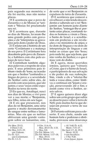 161 Oˆ 
mni 1:19–28 
pais segundo sua memo´ ria; e 
ela foi escrita, mas na˜o nestas 
placas. 
19 E aconteceu que o povo de 
Zaraenla e o de Mosias se auni-ram 
e bMosias foi proclamado 
seu rei. 
20 E aconteceu que, durante 
os dias de Mosias, levaram-lhe 
uma grande pedra com grava-c 
¸o˜ es; e ele ainterpretou as grava-c 
¸o˜ es pelo dom e poder de Deus. 
21 E relatavam a histo´ ria de um 
certo aCoriaˆntumr e a matanc¸a 
de seu povo. E Coriaˆntumr fora 
descoberto pelo povo de Zaraen-la; 
e habitara com eles pelo es-pac 
¸o de nove luas. 
22 Continham tambe´m algu-mas 
palavras a respeito de seus 
pais. E seus primeiros pais ti-nham 
vindo da atorre, na ocasia˜o 
em que o Senhor bconfundira a 
lı´ngua do povo; e a severidade 
do Senhor caı´ra sobre eles, de 
acordo com seus juı´zos, que sa˜o 
justos; e seus cossos esta˜o espa-lhados 
na terra do norte. 
23 Eis que eu, Amale´qui, nasci 
nos dias de Mosias; e vivi para 
ver a sua morte; e aBenjamim, 
seu filho, reina em seu lugar. 
24 E eis que presenciei, nos 
dias do rei Benjamim, uma se´ria 
guerra e muito derramamento 
de sangue entre nefitas e lama-nitas. 
Mas eis que os nefitas 
obtiveram uma grande vanta-gem 
sobre os lamanitas; sim, 
de sorte que o rei Benjamim os 
expulsou da terra de Zaraenla. 
25 E aconteceu que comecei a 
envelhecer; e na˜o tendo descen-dentes 
e sabendo ser o rei aBen-jamim 
um homem justo diante 
do Senhor, bentregar-lhe-ei por-tanto 
estas placas, exortando to-dos 
os homens a virem a Deus, 
o Santo de Israel, e a acredita-rem 
em profecias e em revela-c 
¸o˜ es e no ministe´rio de anjos; e 
no dom de lı´nguas e no dom de 
interpretac¸a˜o de lı´nguas e em 
todas as coisas que sa˜o cboas; 
pois nada ha´ , que seja bom, que 
na˜o venha do Senhor; e o que e´ 
mau vem do diabo. 
26 E agora, meus queridos 
irma˜ os, quisera que avie´ sseis 
a Cristo, que e´ o Santo de Israel, 
e participa´sseis de sua salvac¸a˜o 
e do poder de sua redenc¸a˜o. 
Sim, vinde a ele e bofertai-lhe 
toda a vossa alma, como cda´di-va; 
e continuai em djejum e ora-c 
¸a˜ o, perseverando ate´ o fim; e 
assim como vive o Senhor, se-reis 
salvos. 
27 E agora quisera dizer algo 
sobreumcerto grupo que subiu 
ao deserto para voltar a` terra de 
Ne´fi; pois muitos havia que de-sejavam 
possuir a terra de sua 
heranc¸a. 
28 Portanto subiram para o de-serto. 
E seu chefe, sendo um 
homem forte e poderoso e obsti-nado, 
provocou uma desavenc¸a 
19a Mos. 25:13. 
bOˆ 
mni 1:12. 
20a Mos. 8:13–19. 
gee Vidente. 
21a E´ 
t. 12:1. 
gee Coriaˆntumr. 
22a E´ 
t. 1:1–5. 
b Geˆn. 11:6–9; 
Mos. 28:17;E´ 
t. 1:33. 
c Mos. 8:8. 
23a Pal. Mo´ rm. 1:3. 
25a Pal. Mo´ rm. 1:17–18; 
Mos. 29:13. 
b Pal. Mo´ rm. 1:10. 
c Al. 5:40;E´ 
t. 4:12; 
Moroˆ . 7:15–17. 
26a Jaco´ 1:7; Al. 29:2; 
Moroˆ . 10:32. 
b gee Sacrifı´cio. 
c 3 Ne´ . 9:20. 
d gee Jejuar, Jejum. 
 