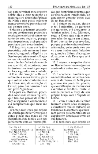 163 Palavras deMo´rmon 1:6–15 
sas para terminar meu registro 
sobre elas e este restante de 
meu registro tirarei das bplacas 
de Ne´fi; e na˜o posso escrever 
nem a ccente´sima parte das coi-sas 
de meu povo. 
6 Mas eis que tomarei estas pla-cas 
que conteˆm estas profecias e 
revelac¸o˜es e poˆ -las-ei com o res-tante 
de meu registro, porque 
me sa˜o preciosas; e sei que sera˜o 
preciosas para meus irma˜os. 
7 E fac¸o isto com um asa´ bio 
propo´ sito; pois assim me e´ sus-surrado, 
segundo o Espı´rito do 
Senhor que esta´ em mim. E ago-ra, 
eu na˜o sei todas as coisas, 
mas o Senhor bsabe todas as coi-sas 
que ha˜o de acontecer; por-tanto 
ele atua em mim, para que 
eu fac¸a segundo a sua vontade. 
8 E minha aorac¸a˜o a Deus e´ 
referente a meus irma˜ os, para 
que voltem a ter conhecimento 
de Deus, sim, da redenc¸a˜o de 
Cristo; para que tornem a ser 
um povo bagrada´ vel. 
9 E agora eu, Mo´rmon, proce-do 
a` conclusa˜o de meu registro, 
que tiro das placas de Ne´ fi; e 
fac¸o-o segundo o conhecimento 
e a compreensa˜o que Deus me 
deu. 
10 Enta˜o aconteceu que depois 
de Amale´qui haver aentregado 
estas placas nas ma˜os do rei 
Benjamim, este tomou-as e poˆ s 
juntamente com as boutras pla-cas 
que continham registros que 
os creis haviam transmitido, de 
gerac¸a˜o em gerac¸a˜ o, ate´ os dias 
do rei Benjamim. 
11 E foram passadas, desde 
o rei Benjamim, de gerac¸ a˜ o 
em gerac¸a˜ o, ate´ chegarem a 
aminhas ma˜os. E eu, Mo´rmon, 
rogo a Deus que sejam pre-servadas 
de agora em diante. 
E sei que sera˜o preservadas, 
porque grandes coisas esta˜o es-critas 
nelas, pelas quais meu po-vo 
e seus irma˜os sera˜o bjulgados 
no grande e u´ ltimo dia, segun-do 
a palavra de Deus que esta´ 
escrita. 
12 E agora, a respeito deste 
rei Benjamim—houve algumas 
contendas entre seu pro´ prio 
povo. 
13 E aconteceu tambe´m que 
os exe´rcitos dos lamanitas des-ceram 
da aterra de Ne´ fi para 
guerrear seu povo. Eis, pore´m, 
que o rei Benjamim reuniu seus 
exe´ rcitos e fez-lhes frente; e 
combateu com a forc¸a de seu 
pro´prio brac¸o, com a bespada de 
Laba˜o. 
14 E com a forc¸a do Senhor 
lutaram contra seus inimigos, 
ate´ matarem muitos milhares de 
lamanitas. E aconteceu que luta-ram 
contra os lamanitas ate´ os 
expulsarem de todas as terras de 
sua heranc¸a. 
15 E aconteceu que depois de 
5b 1 Ne´ . 9:2. 
c 3 Ne´. 5:8–11; 26:6–12. 
7a 1 Ne´ . 9:5; 19:3; 
D&C 3:12–20; 
10:1–19, 30–47. 
b gee Onisciente. 
8a 2 Ne´ . 33:3–4; 
En. 1:11–12. 
b 2 Ne´ . 30:6. 
10a Oˆ 
mni 1:25, 30. 
b 1 Ne´ . 9:4. 
c Jar. 1:14. 
11a 3 Ne´ . 5:8–12; 
Mo´ rm. 1:1–5. 
b 2 Ne´ . 25:18; 29:11; 
33:11–15; 
3 Ne´ . 27:23–27. 
13a Oˆ 
mni 1:12. 
b 1 Ne´ . 4:9; 
2 Ne´ . 5:14; 
Jaco´ 1:10; 
Mos. 1:16; 
D&C 17:1. 
 