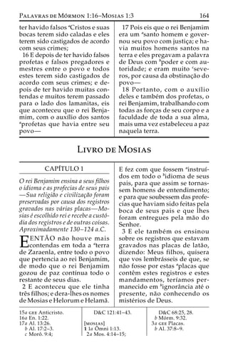 Palavras deMo´rmon 1:16–Mosias 1:3 164 
ter havido falsos aCristos e suas 
bocas terem sido caladas e eles 
terem sido castigados de acordo 
com seus crimes; 
16 E depois de ter havido falsos 
profetas e falsos pregadores e 
mestres entre o povo e todos 
estes terem sido castigados de 
acordo com seus crimes; e de-pois 
de ter havido muitas con-tendas 
e muitos terem passado 
para o lado dos lamanitas, eis 
que aconteceu que o rei Benja-mim, 
com o auxı´lio dos santos 
aprofetas que havia entre seu 
povo— 
17 Pois eis que o rei Benjamim 
era um asanto homem e gover-nou 
seu povo com justic¸a; e ha-via 
muitos homens santos na 
terra e eles pregavam a palavra 
de Deus com bpoder e com au-toridade; 
e eram muito cseve-ros, 
por causa da obstinac¸a˜o do 
povo— 
18 Portanto, com o auxı´lio 
deles e tambe´m dos profetas, o 
rei Benjamim, trabalhando com 
todas as forc¸as de seu corpo e a 
faculdade de toda a sua alma, 
mais uma vez estabeleceu a paz 
naquela terra. 
Livro deMosias 
CAPI´TULO 1 
O rei Benjamim ensina a seus filhos 
o idioma e as profecias de seus pais 
—Sua religia˜o e civilizac¸a˜o foram 
preservadas por causa dos registros 
gravados nas va´rias placas—Mo-sias 
e´ escolhido rei e recebe a custo´- 
dia dos registros e de outras coisas. 
Aproximadamente 130–124 a.C. 
EENTA˜ O na˜ o houve mais contendas em toda a aterra 
de Zaraenla, entre todo o povo 
que pertencia ao rei Benjamim, 
de modo que o rei Benjamim 
gozou de paz contı´nua todo o 
restante de seus dias. 
2 E aconteceu que ele tinha 
treˆs filhos; e dera-lhes os nomes 
de Mosias e Helorum e Helama˜ . 
E fez com que fossem ainstruı´- 
dos em todo o bidioma de seus 
pais, para que assim se tornas-sem 
homens de entendimento; 
e para que soubessem das profe-cias 
que haviam sido feitas pela 
boca de seus pais e que lhes 
foram entregues pela ma˜o do 
Senhor. 
3 E ele tambe´m os ensinou 
sobre os registros que estavam 
gravados nas placas de lata˜o, 
dizendo: Meus filhos, quisera 
que vos lembra´sseis de que, se 
na˜o fosse por estas aplacas que 
conteˆm estes registros e estes 
mandamentos, terı´amos per-manecido 
em bignoraˆncia ate´ o 
presente, na˜o conhecendo os 
miste´rios de Deus. 
15a gee Anticristo. 
16a En. 1:22. 
17a Al. 13:26. 
b Al. 17:2–3. 
c Moroˆ . 9:4; 
D&C 121:41–43. 
[mosias] 
1 1a Oˆ 
mni 1:13. 
2a Mos. 4:14–15; 
D&C 68:25, 28. 
b Mo´ rm. 9:32. 
3a gee Placas. 
b Al. 37:8–9. 
 