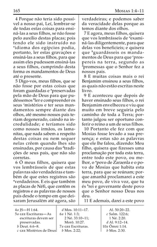 165 Mosias 1:4–11 
4 Porque na˜o teria sido possı´- 
vel a nosso pai, Leı´, lembrar-se 
de todas estas coisas para ensi-na 
´ -las a seus filhos, se na˜o fosse 
pelo auxı´lio destas placas; pois 
tendo ele sido instruı´do no 
aidioma dos egı´pcios podia, 
portanto, ler estas gravac¸o˜es e 
ensina´-las a seus filhos, para que 
assim eles pudessem ensina´ -las 
a seus filhos, cumprindo desta 
forma os mandamentos de Deus 
ate´ o presente. 
5 Digo-vos, meus filhos, que se 
na˜o fosse por estas coisas que 
foram guardadas e apreservadas 
pela ma˜o de Deus para que pu-de 
´ssemos bler e compreender os 
seus cmiste´rios e ter seus man-damentos 
sempre diante dos 
olhos, ate´ mesmo nossos pais te-riam 
degenerado, caindo na in-credulidade; 
e terı´amos sido 
como nossos irma˜ os, os lama-nitas, 
que nada sabem a respeito 
destas coisas ou nem sequer 
nelas creˆem quando lhes sa˜o 
ensinadas, por causa das dtradi-c 
¸o˜ es de seus pais, que na˜o sa˜o 
corretas. 
6 O´ meus filhos, quisera que 
vos lembra´ sseis de que estas 
palavras sa˜o verdadeiras e tam-be 
´m de que estes registros sa˜o 
averdadeiros. E eis que tambe´m 
as placas de Ne´fi, que conteˆm os 
registros e as palavras de nossos 
pais desde o tempo em que dei-xaram 
Jerusale´m ate´ agora, sa˜o 
verdadeiras; e podemos saber 
da veracidade delas porque as 
temos diante dos olhos. 
7 E agora, meus filhos, quisera 
que vos lembra´sseis de aexami-na 
´ -las diligentemente, para que 
delas vos beneficieis; e quisera 
que bguarda´ sseis os manda-mentos 
de Deus para que cpros-pereis 
na terra, segundo as 
dpromessas que o Senhor fez a 
nossos pais. 
8 E muitas coisas mais o rei 
Benjamim ensinou a seus filhos, 
as quais na˜o esta˜o escritas neste 
livro. 
9 E aconteceu que depois de 
haver ensinado seus filhos, o rei 
Benjamim envelheceu e viu que 
muito em breve seguiria pelo 
caminho de toda a Terra; por-tanto 
julgou ser oportuno con-ferir 
o reino a um de seus filhos. 
10 Portanto ele fez com que 
Mosias fosse levado a sua pre-senc 
¸a; e estas sa˜o as palavras 
que ele lhe falou, dizendo: Meu 
filho, quisera que fizesses uma 
proclamac¸a˜o por toda esta terra, 
entre todo este povo, ou me-lhor, 
o apovo de Zaraenla e o po-vo 
de Mosias que habita esta 
terra, para que se reu´ nam; por-que 
amanha˜ proclamarei a este 
meu povo, de viva voz, que tu 
e´s brei e governante deste povo 
que o Senhor nosso Deus nos 
deu. 
11 E ademais, darei a este povo 
4a JS—H 1:64. 
5a gee Escrituras—As 
escrituras devem ser 
preservadas. 
b Deut. 6:6–8. 
c gee Miste´rios de Deus. 
d Mos. 10:11–17. 
6a 1 Ne´ . 1:3; 
2 Ne´ . 33:10–11; 
Moroˆ . 10:27. 
7a gee Escrituras. 
b Mos. 2:22; 
Al. 50:20–22. 
c Salm. 122:6; 
1 Ne´ . 2:20. 
d Al. 9:12–14. 
10a Oˆ 
mni 1:14. 
b Mos. 2:30. 
 