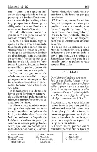 Mosias 1:12–2:2 166 
um anome, para que assim 
sejam distinguidos de todos os 
povos que o Senhor Deus trou-xe 
da terra de Jerusale´m; e isto 
fac¸o porque tem sido um povo 
diligente na obedieˆ ncia aos 
mandamentos do Senhor. 
12 E dou-lhes um nome que 
jamais sera´ apagado, salvo em 
caso de atransgressa˜o. 
13 Sim, e ainda mais, digo-te 
que se este povo altamente 
favorecido pelo Senhor cair em 
atransgressa˜o e tornar-se um po-vo 
inı´quo e adu´ ltero, o Senhor 
os abandonara´ , para que assim 
se tornem bfracos como seus 
irma˜os; e ele na˜o mais os cpre-servara 
´ com seu incompara´vel e 
maravilhoso poder, como ate´ 
agora preservou nossos pais. 
14 Porque te digo que se ele 
na˜o houvesse estendido o brac¸o 
para preservar nossos pais, eles 
teriam caı´do nas ma˜os dos lama-nitas, 
tornando-se vı´timas de 
seu o´ dio. 
15 E aconteceu que depois de 
haver o rei Benjamim termina-do 
de dizer estas palavras a seu 
filho, encarregou-o de todos os 
assuntos do reino. 
16 Ale´m disso, tambe´m o en-carregou 
dos registros que esta-vam 
gravados nas aplacas de 
lata˜ o; e tambe´m das placas de 
Ne´fi; e tambe´m da bespada de 
Laba˜o e da cesfera ou guia que 
conduziu nossos pais pelo de-serto, 
que fora preparada pela 
ma˜o do Senhor para que assim 
fossem dirigidos, cada um se-gundo 
o cuidado e atenc¸a˜o que 
lhe davam. 
17 Portanto, como foram in-fie 
´is, na˜o prosperaram nem pro-grediram 
em sua jornada, mas 
foram aimpelidos para tra´ s e 
incorreram no desagrado de 
Deus; e foram, portanto, atingi-dos 
pela fome e duras aflic¸o˜ es, 
para que se lembrassem de seus 
deveres. 
18 E enta˜ o aconteceu que 
Mosias foi e fez como seu pai lhe 
ordenara; e conclamou todo o 
povo que estava na terra de 
Zaraenla a reunir-se para ir ao 
templo ouvir as palavras que 
seu pai lhes diria. 
CAPI´TULO 2 
O rei Benjamim fala a seu povo— 
Relata a equ¨ idade, justic¸a e espi-ritualidade 
de seu reinado—Acon-selha 
o povo a servir a seu Rei 
Celestial—Aqueles que se rebela-rem 
contra Deus sofrera˜o angu´ stia 
semelhante a um fogo inextinguı´- 
vel. Aproximadamente 124 a.C. 
E aconteceu que apo´ s Mosias 
haver feito o que seu pai lhe 
ordenara e haver feito uma pro-clamac 
¸a˜o por toda a terra, o 
povo congregou-se por toda a 
terra, a fim de subir ao templo 
para ouvir as palavras que o rei 
Benjamim lhes diria. 
2 E eram tantos, que na˜o foram 
contados; porque eles se haviam 
11a Mos. 5:8–12. 
12a gee Pecado. 
13a Heb. 6:4–6. 
b Hel. 4:24–26. 
c D&C 103:8–10. 
16a Mos. 1:3. 
b 1 Ne´ . 4:8–19; 
Pal. Mo´ rm. 1:13; 
D&C 17:1. 
c 1 Ne´ . 16:10. 
17a 1 Ne´ . 18:12–13. 
 