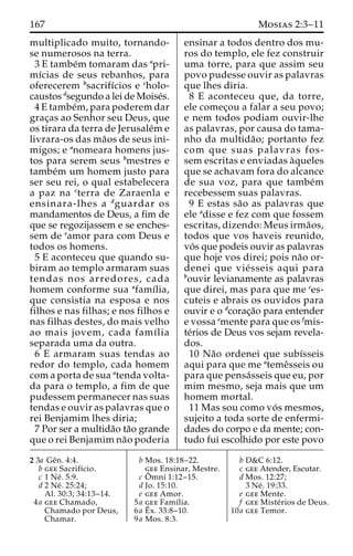 167 Mosias 2:3–11 
multiplicado muito, tornando-se 
numerosos na terra. 
3 E tambe´m tomaram das apri-mı 
´cias de seus rebanhos, para 
oferecerem bsacrifı´cios e cholo-caustos 
dsegundo a lei de Moise´s. 
4 E tambe´m, para poderem dar 
grac¸as ao Senhor seu Deus, que 
os tirara da terra de Jerusale´m e 
livrara-os das ma˜os de seus ini-migos; 
e anomeara homens jus-tos 
para serem seus bmestres e 
tambe´m um homem justo para 
ser seu rei, o qual estabelecera 
a paz na cterra de Zaraenla e 
ensinara-lhes a dguardar os 
mandamentos de Deus, a fim de 
que se regozijassem e se enches-sem 
de eamor para com Deus e 
todos os homens. 
5 E aconteceu que quando su-biram 
ao templo armaram suas 
tendas nos arredores, cada 
homem conforme sua afamı´lia, 
que consistia na esposa e nos 
filhos e nas filhas; e nos filhos e 
nas filhas destes, do mais velho 
ao mais jovem, cada famı´lia 
separada uma da outra. 
6 E armaram suas tendas ao 
redor do templo, cada homem 
com a porta de sua atenda volta-da 
para o templo, a fim de que 
pudessem permanecer nas suas 
tendas e ouvir as palavras que o 
rei Benjamim lhes diria; 
7 Por ser a multida˜o ta˜o grande 
que o rei Benjamim na˜o poderia 
ensinar a todos dentro dos mu-ros 
do templo, ele fez construir 
uma torre, para que assim seu 
povo pudesse ouvir as palavras 
que lhes diria. 
8 E aconteceu que, da torre, 
ele comec¸ou a falar a seu povo; 
e nem todos podiam ouvir-lhe 
as palavras, por causa do tama-nho 
da multida˜ o; portanto fez 
com que suas palavras fos-sem 
escritas e enviadas a`queles 
que se achavam fora do alcance 
de sua voz, para que tambe´m 
recebessem suas palavras. 
9 E estas sa˜o as palavras que 
ele adisse e fez com que fossem 
escritas, dizendo: Meus irma˜os, 
todos que vos haveis reunido, 
vo´ s que podeis ouvir as palavras 
que hoje vos direi; pois na˜o or-denei 
que vie´ sseis aqui para 
bouvir levianamente as palavras 
que direi, mas para que me ces-cuteis 
e abrais os ouvidos para 
ouvir e o dcorac¸a˜o para entender 
e vossa emente para que os fmis-te 
´rios de Deus vos sejam revela-dos. 
10 Na˜o ordenei que subı´sseis 
aqui para que me atemeˆsseis ou 
para que pensa´sseis que eu, por 
mim mesmo, seja mais que um 
homem mortal. 
11 Mas sou como vo´ s mesmos, 
sujeito a toda sorte de enfermi-dades 
do corpo e da mente; con-tudo 
fui escolhido por este povo 
2 3a Geˆn. 4:4. 
b gee Sacrifı´cio. 
c 1 Ne´ . 5:9. 
d 2 Ne´ . 25:24; 
Al. 30:3; 34:13–14. 
4a gee Chamado, 
Chamado por Deus, 
Chamar. 
b Mos. 18:18–22. 
gee Ensinar, Mestre. 
c Oˆ 
mni 1:12–15. 
d Jo. 15:10. 
e gee Amor. 
5a gee Famı´lia. 
6a Eˆ 
x. 33:8–10. 
9a Mos. 8:3. 
b D&C 6:12. 
c gee Atender, Escutar. 
d Mos. 12:27; 
3 Ne´ . 19:33. 
e gee Mente. 
f gee Miste´rios de Deus. 
10a gee Temor. 
 