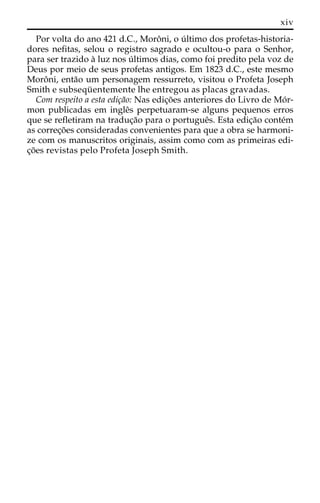 xiv 
Por volta do ano 421 d.C., Moroˆ ni, o u´ ltimo dos profetas-historia-dores 
nefitas, selou o registro sagrado e ocultou-o para o Senhor, 
para ser trazido a` luz nos u´ ltimos dias, como foi predito pela voz de 
Deus por meio de seus profetas antigos. Em 1823 d.C., este mesmo 
Moroˆ ni, enta˜o um personagem ressurreto, visitou o Profeta Joseph 
Smith e subsequ¨ entemente lhe entregou as placas gravadas. 
Com respeito a esta edic¸a˜o: Nas edic¸o˜es anteriores do Livro de Mo´r-mon 
publicadas em ingleˆs perpetuaram-se alguns pequenos erros 
que se refletiram na traduc¸a˜o para o portugueˆs. Esta edic¸a˜o conte´m 
as correc¸o˜es consideradas convenientes para que a obra se harmoni-ze 
com os manuscritos originais, assim como com as primeiras edi-c 
¸o˜es revistas pelo Profeta Joseph Smith. 
 