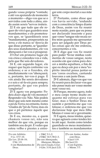 169 Mosias 2:22–31 
gundo vossa pro´ pria avontade; 
e ate´ vos apoiando de momento 
a momento—digo-vos que se o 
servirdes com toda a alma, ain-da 
assim sereis bservos inu´ teis. 
22 E eis que tudo que ele re-quer 
de vo´ s e´ que guardeis seus 
mandamentos; e ele prometeu-vos 
que, se aguarda´ sseis seus 
bmandamentos, prosperarı´eis na 
terra; e ele nunca se cdesvia do 
que disse; portanto, se dguardar-des 
seus mandamentos, ele vos 
abenc¸oara´ e far-vos-a´ prosperar. 
23 Ora! em primeiro lugar ele 
vos criou e concedeu-vos a vida, 
pelo que lhe sois devedores. 
24 E, em segundo lugar, ele 
requer que fac¸ais conforme vos 
ordenou; e se o fizerdes, ele 
imediatamente vos aabenc¸oara´ ; 
e, portanto, ter-vos-a´ pago. E 
vo´ s ainda lhe sereis devedores 
e o sois e seˆ-lo-eis para sempre; 
portanto, de que vos podeis 
vangloriar? 
25 E agora vos pergunto: Po-deis 
dizer algo de vo´ s mesmos? 
Respondo-vos: Na˜o. Na˜o podeis 
dizer que sois nem mesmo como 
opo´ da Terra; no entanto, fostes 
acriados do bpo´ da Terra; mas eis 
que o po´ pertence a`quele que 
vos criou. 
26 E eu, mesmo eu, a quem 
chamais vosso rei, na˜ o sou 
melhor do que vo´ s, porque eu 
tambe´msou do po´ . E vedes que 
estou velho e prestes a entre-gar 
este corpo mortal a sua ma˜e 
terra. 
27 Portanto, como disse que 
vos havia servido, aandando 
com a conscieˆncia limpa diante 
de Deus, assim vos fiz reunir 
nesta ocasia˜o, para que eu possa 
ser declarado inocente e para 
que vosso bsangue na˜o recaia so-bre 
mim quando me apresentar 
para ser julgado por Deus pe-las 
coisas que ele me ordenou, 
concernentes a vo´ s. 
28 E digo que vos fiz reunir 
para poder alivrar minhas vesti-mentas 
de vosso sangue, nesta 
ocasia˜o em que estou para des-cer 
a minha sepultura, a fim de 
que eu desc¸a em paz e meu bes-pı 
´rito imortal possa juntar-se 
aos ccoros excelsos, cantando 
louvores a um justo Deus. 
29 E ademais, digo-vos que vos 
fiz reunir para declarar-vos que 
na˜o posso mais ser vosso mestre 
nem vosso rei; 
30 Porque, mesmo agora, todo 
o meu corpo treme muito en-quanto 
me esforc¸o para vos 
falar; mas o Senhor Deus me 
suste´m e permitiu-me que vos 
falasse; e ordenou-me que vos 
declarasse hoje que meu filho 
Mosias e´ vosso rei e governante. 
31 E agora, meus irma˜os, quise-ra 
que agı´sseis como tendes fei-to 
ate´ aqui. Assim como tendes 
guardado os meus mandamen-tos 
e tambe´m os mandamentos 
21a gee Arbı´trio. 
b Lc. 17:7–10. 
22a Lev. 25:18–19; 
2 Ne´ . 1:9. 
b gee Mandamentos de 
Deus. 
c D&C 3:1–2. 
d D&C 14:7; 58:2–3. 
24a gee Abenc¸oado, 
Abenc¸oar, Beˆnc¸a˜o. 
25a gee Criac¸a˜ o, Criar. 
b Geˆn. 3:19; Jaco´ 2:21. 
27a gee Andar, Andar 
com Deus. 
b Jaco´ 1:19. 
28a Jaco´ 2:2. 
b gee Espı´rito. 
c Mo´ rm. 7:7. 
 