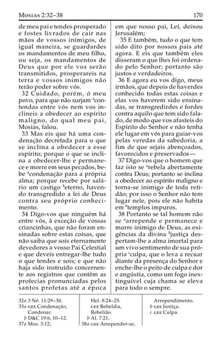 Mosias 2:32–38 170 
de meu pai e tendes prosperado 
e fostes livrados de cair nas 
ma˜ os de vossos inimigos, de 
igual maneira, se guardardes 
os mandamentos de meu filho, 
ou seja, os mandamentos de 
Deus que por ele vos sera˜ o 
transmitidos, prosperareis na 
terra e vossos inimigos na˜ o 
tera˜o poder sobre vo´ s. 
32 Cuidado, pore´m, o´ meu 
povo, para que na˜o surjam acon-tendas 
entre vo´ s nem vos in-clineis 
a obedecer ao espı´rito 
maligno, do qual meu pai, 
Mosias, falou. 
33 Mas eis que ha´ uma con-denac 
¸a˜o decretada para o que 
se inclina a obedecer a esse 
espı´rito; porque o que se incli-na 
a obedecer-lhe e permane-ce 
e morre em seus pecados, be-be 
acondenac¸a˜o para a pro´ pria 
alma; porque recebe por sala´ - 
rio um castigo beterno, haven-do 
transgredido a lei de Deus 
contra seu pro´ prio conheci-mento. 
34 Digo-vos que ningue´m ha´ 
entre vo´ s, a` excec¸a˜o de vossas 
criancinhas, que na˜o foram en-sinadas 
sobre estas coisas, que 
na˜o saiba que sois eternamente 
devedores a vosso Pai Celestial 
e que deveis entregar-lhe tudo 
o que tendes e sois; e que na˜o 
haja sido instruı´do concernen-te 
aos registros que conteˆm as 
profecias pronunciadas pelos 
santos profetas ate´ a e´ poca 
em que nosso pai, Leı´, deixou 
Jerusale´m; 
35 E tambe´m, tudo o que tem 
sido dito por nossos pais ate´ 
agora. E eis que tambe´m eles 
disseram o que lhes foi ordena-do 
pelo Senhor; portanto sa˜o 
justos e verdadeiros. 
36 E agora eu vos digo, meus 
irma˜os, que depois de haverdes 
conhecido todas estas coisas e 
elas vos haverem sido ensina-das, 
se transgredirdes e fordes 
contra aquilo que tem sido fala-do, 
de modo que vos afasteis do 
Espı´rito do Senhor e na˜o tenha 
ele lugar em vo´ s para guiar-vos 
pelas veredas da sabedoria, a 
fim de que sejais abenc¸oados, 
favorecidos e preservados— 
37 Digo-vos que o homem que 
faz isto se arebela abertamente 
contra Deus; portanto se inclina 
a obedecer ao espı´rito maligno e 
torna-se inimigo de toda reti-da 
˜ o; por isso o Senhor na˜o tem 
lugar nele, pois ele na˜o habita 
em btemplos impuros. 
38 Portanto se tal homem na˜o 
se aarrepende e permanece e 
morre inimigo de Deus, as exi-ge 
ˆncias da divina bjustic¸a des-pertam- 
lhe a alma imortal para 
um vivo sentimento de sua pro´ - 
pria cculpa, que o leva a recuar 
diante da presenc¸a do Senhor e 
enche-lhe o peito de culpa e dor 
e angu´ stia, como um fogo inex-tinguı 
´vel cuja chama se eleva 
para todo o sempre. 
32a 3 Ne´ . 11:29–30. 
33a gee Condenac¸a˜o, 
Condenar. 
b D&C 19:6, 10–12. 
37a Mos. 3:12; 
Hel. 8:24–25. 
gee Rebeldia, 
Rebelia˜o. 
b Al. 7:21. 
38a gee Arrepender-se, 
Arrependimento. 
b gee Justic¸a. 
c gee Culpa. 
 