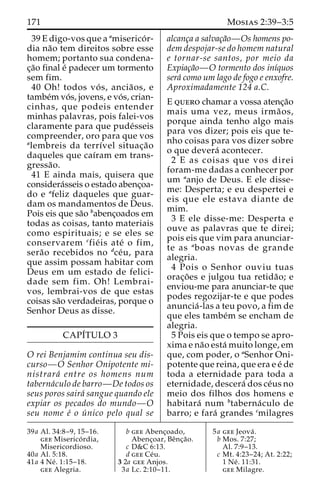 171 Mosias 2:39–3:5 
39 E digo-vos que a amiserico´ r-dia 
na˜o tem direitos sobre esse 
homem; portanto sua condena-c 
¸a˜o final e´ padecer um tormento 
sem fim. 
40 Oh! todos vo´ s, ancia˜os, e 
tambe´m vo´ s, jovens, e vo´ s, crian-cinhas, 
que podeis entender 
minhas palavras, pois falei-vos 
claramente para que pude´sseis 
compreender, oro para que vos 
alembreis da terrı´vel situac¸a˜o 
daqueles que caı´ram em trans-gressa 
˜o. 
41 E ainda mais, quisera que 
considera´sseis o estado abenc¸oa-do 
e afeliz daqueles que guar-dam 
os mandamentos de Deus. 
Pois eis que sa˜o babenc¸oados em 
todas as coisas, tanto materiais 
como espirituais; e se eles se 
conservarem cfie´ is ate´ o fim, 
sera˜o recebidos no dce´u, para 
que assim possam habitar com 
Deus em um estado de felici-dade 
sem fim. Oh! Lembrai-vos, 
lembrai-vos de que estas 
coisas sa˜o verdadeiras, porque o 
Senhor Deus as disse. 
CAPI´TULO 3 
O rei Benjamim continua seu dis-curso— 
O Senhor Onipotente mi-nistrara 
´ entre os homens num 
taberna´culo de barro—De todos os 
seus poros saira´ sangue quando ele 
expiar os pecados do mundo—O 
seu nome e´ o u´ nico pelo qual se 
alcanc¸a a salvac¸a˜o—Os homens po-dem 
despojar-se do homem natural 
e tornar-se santos, por meio da 
Expiac¸a˜o—O tormento dos inı´quos 
sera´ como um lago de fogo e enxofre. 
Aproximadamente 124 a.C. 
E quero chamar a vossa atenc¸a˜o 
mais uma vez, meus irma˜ os, 
porque ainda tenho algo mais 
para vos dizer; pois eis que te-nho 
coisas para vos dizer sobre 
o que devera´ acontecer. 
2 E as coisas que vos direi 
foram-me dadas a conhecer por 
um aanjo de Deus. E ele disse-me: 
Desperta; e eu despertei e 
eis que ele estava diante de 
mim. 
3 E ele disse-me: Desperta e 
ouve as palavras que te direi; 
pois eis que vim para anunciar-te 
as aboas novas de grande 
alegria. 
4 Pois o Senhor ouviu tuas 
orac¸o˜ es e julgou tua retida˜o; e 
enviou-me para anunciar-te que 
podes regozijar-te e que podes 
anuncia´ -las a teu povo, a fim de 
que eles tambe´m se encham de 
alegria. 
5 Pois eis que o tempo se apro-xima 
e na˜o esta´ muito longe, em 
que, com poder, o aSenhor Oni-potente 
que reina, que era e e´ de 
toda a eternidade para toda a 
eternidade, descera´ dos ce´us no 
meio dos filhos dos homens e 
habitara´ num btaberna´culo de 
barro; e fara´ grandes cmilagres 
39a Al. 34:8–9, 15–16. 
gee Miserico´ rdia, 
Misericordioso. 
40a Al. 5:18. 
41a 4 Ne´ . 1:15–18. 
gee Alegria. 
b gee Abenc¸oado, 
Abenc¸oar, Beˆnc¸a˜o. 
c D&C 6:13. 
d gee Ce´u. 
3 2a gee Anjos. 
3a Lc. 2:10–11. 
5a gee Jeova´ . 
b Mos. 7:27; 
Al. 7:9–13. 
c Mt. 4:23–24; At. 2:22; 
1 Ne´ . 11:31. 
gee Milagre. 
 