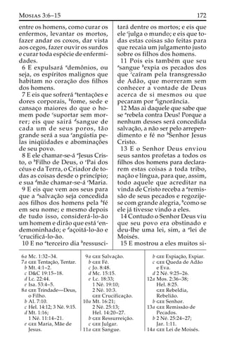 Mosias 3:6–15 172 
entre os homens, como curar os 
enfermos, levantar os mortos, 
fazer andar os coxos, dar vista 
aos cegos, fazer ouvir os surdos 
e curar toda espe´cie de enfermi-dades. 
6 E expulsara´ ademoˆ nios, ou 
seja, os espı´ritos malignos que 
habitam no corac¸a˜o dos filhos 
dos homens. 
7 E eis que sofrera´ atentac¸o˜es e 
dores corporais, bfome, sede e 
cansac¸o maiores do que o ho-mem 
pode csuportar sem mor-rer; 
eis que saira´ dsangue de 
cada um de seus poros, ta˜ o 
grande sera´ a sua eangu´ stia pe-las 
iniqu¨ idades e abominac¸o˜es 
de seu povo. 
8 E ele chamar-se-a´ aJesus Cris-to, 
o bFilho de Deus, o cPai dos 
ce´us e da Terra, o Criador de to-das 
as coisas desde o princı´pio; 
e sua dma˜e chamar-se-a´ eMaria. 
9 E eis que vem aos seus para 
que a asalvac¸a˜o seja concedida 
aos filhos dos homens pela bfe´ 
em seu nome; e mesmo depois 
de tudo isso, considera´ -lo-a˜o 
um homem e dira˜o que esta´ cen-demoninhado; 
e dac¸oita´ -lo-a˜o e 
ecrucifica´ -lo-a˜o. 
10 E no aterceiro dia bressusci-tara 
´ dentre os mortos; e eis que 
ele cjulga o mundo; e eis que to-das 
estas coisas sa˜o feitas para 
que recaia um julgamento justo 
sobre os filhos dos homens. 
11 Pois eis tambe´m que seu 
asangue bexpia os pecados dos 
que ccaı´ram pela transgressa˜o 
de Ada˜ o, que morreram sem 
conhecer a vontade de Deus 
acerca de si mesmos ou que 
pecaram por dignoraˆncia. 
12 Mas ai daquele que sabe que 
se arebela contra Deus! Porque a 
nenhum desses sera´ concedida 
salvac¸a˜o, a na˜o ser pelo arrepen-dimento 
e fe´ no bSenhor Jesus 
Cristo. 
13 E o Senhor Deus enviou 
seus santos profetas a todos os 
filhos dos homens para declara-rem 
estas coisas a toda tribo, 
nac¸a˜o e lı´ngua, para que, assim, 
todo aquele que acreditar na 
vinda de Cristo receba a aremis-sa 
˜o de seus pecados e regozije-se 
com grande alegria, bcomo se 
ele ja´ tivesse vindo a eles. 
14 Contudo o Senhor Deus viu 
que seu povo era obstinado e 
deu-lhe uma lei, sim, a alei de 
Moise´s. 
15 E mostrou a eles muitos si- 
6a Mc. 1:32–34. 
7a gee Tentac¸a˜o, Tentar. 
b Mt. 4:1–2. 
c D&C 19:15–18. 
d Lc. 22:44. 
e Isa. 53:4–5. 
8a gee Trindade—Deus, 
o Filho. 
b Al. 7:10. 
c Hel. 14:12; 3 Ne´. 9:15. 
d Mt. 1:16; 
1 Ne´ . 11:14–21. 
e gee Maria, Ma˜e de 
Jesus. 
9a gee Salvac¸a˜o. 
b gee Fe´ . 
c Jo. 8:48. 
d Mc. 15:15. 
e Lc. 18:33; 
1 Ne´ . 19:10; 
2 Ne´ . 10:3. 
gee Crucificac¸a˜o. 
10a Mt. 16:21; 
2 Ne´ . 25:13; 
Hel. 14:20–27. 
b gee Ressurreic¸a˜o. 
c gee Julgar. 
11a gee Sangue. 
b gee Expiac¸a˜o, Expiar. 
c gee Queda de Ada˜o 
e Eva. 
d 2 Ne´ . 9:25–26. 
12a Mos. 2:36–38; 
Hel. 8:25. 
gee Rebeldia, 
Rebelia˜o. 
b gee Senhor. 
13a gee Remissa˜o de 
Pecados. 
b 2 Ne´ . 25:24–27; 
Jar. 1:11. 
14a gee Lei de Moise´s. 
 