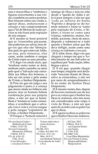 173 Mosias 3:16–23 
nais e maravilhas e ası´mbolos e 
figuras concernentes a sua vin-da; 
e tambe´mos santos profetas 
lhes falaram sobre sua vinda; e, 
apesar disso, endureceram o 
corac¸a˜o e na˜o compreenderam 
que a blei de Moise´s de nada ser-viria 
se na˜o fosse pela expiac¸a˜o 
de seu sangue. 
16 E mesmo se fosse possı´vel 
que as acriancinhas pecassem, 
na˜o poderiam ser salvas; mas di-go- 
vos que elas sa˜o babenc¸oa-das; 
pois eis que como em Ada˜o, 
ou seja, pela natureza, elas 
caem, assim tambe´m o sangue 
de Cristo expia os seus pecados. 
17 E digo-vos ainda mais, que 
anenhum outro nome se dara´ , 
nenhum outro caminho ou meio 
pelo qual a bsalvac¸a˜o seja conce-dida 
aos filhos dos homens, a 
na˜o ser em nome e pelo nome 
de cCristo, o Senhor Onipotente. 
18 Pois eis que ele julga e seu 
julgamento e´ justo; e a crianc¸a 
que morre ainda na infaˆncia na˜o 
perece; mas os homens bebem 
condenac¸a˜o para sua pro´ pria 
alma, a na˜o ser que se humi-lhem 
e atornem-se como crianci-nhas; 
e acreditem que a salva-c 
¸a˜o veio e vem e vira´ no sangue 
e pelo sangue bexpiato´ rio de 
Cristo, o Senhor Onipotente. 
19 Porque o ahomem natural e´ 
inimigo de Deus e tem-no sido 
desde a bqueda de Ada˜o e seˆ- 
lo-a´ para sempre; a na˜o ser que 
cceda ao influxo do Santo 
dEspı´rito e despoje-se do ho-mem 
natural e torne-se esanto 
pela expiac¸a˜o de Cristo, o Se-nhor; 
e torne-se como uma 
fcrianc¸a, submisso, manso, hu-milde, 
paciente, cheio de amor, 
disposto a submeter-se a tudo 
quanto o Senhor achar que lhe 
deva infligir, assim como uma 
crianc¸a se submete a seu pai. 
20 E ale´m disso, digo-vos que 
chegara´ o tempo em que o aco-nhecimento 
de um Salvador se 
espalhara´ por btoda nac¸a˜o, tribo, 
lı´ngua e povo. 
21 E eis que, quando chegar 
esse tempo, ningue´m sera´ decla-rado 
ainocente diante de Deus, 
salvo as criancinhas, a na˜o ser 
por meio de arrependimento e 
fe´ no nome do Senhor Deus 
Onipotente. 
22 E mesmo nestes dias, depois 
de haveres ensinado aos de teu 
povo as coisas que o Senhor teu 
Deus te ordenou, eles na˜o mais 
sa˜o considerados sem culpa a` 
vista de Deus, a na˜o ser que 
ajam de acordo com as palavras 
que te disse. 
23 E agora eu disse as palavras 
que o Senhor Deus me ordenou. 
15a gee Jesus Cristo— 
Sı´mbolos de Cristo. 
b Mos. 13:27–32. 
16a gee Crianc¸a(s), 
Menino(s); Filho(s). 
b Moroˆ . 8:8–9. 
17a At. 4:10–12; 
2 Ne´ . 31:21. 
b gee Salvac¸a˜o. 
c gee Jesus Cristo— 
Tomar sobre no´ s o 
nome de Jesus 
Cristo. 
18a Mt. 18:3. 
b Mos. 4:2; Hel. 5:9. 
19a I Cor. 2:11–14; 
Mos. 16:2–3. 
gee Homem Natural. 
b gee Queda de Ada˜o 
e Eva. 
c II Croˆ n. 30:8. 
d Moroˆ . 10:4–5. 
gee Espı´rito Santo. 
e gee Santo. 
f 3 Ne´ . 9:22. 
20a D&C 3:16. 
b gee Obra Missiona´ria. 
21a gee Prestar Contas, 
Responsabilidade, 
Responsa´ vel. 
 