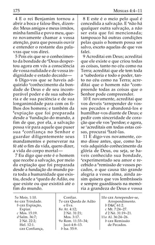 175 Mosias 4:4–11 
4 E o rei Benjamim tornou a 
abrir a boca e falou-lhes, dizen-do: 
Meus amigos e meus irma˜os, 
minha famı´lia e povo meu, que-ro 
novamente chamar a vossa 
atenc¸a˜ o, para que possais ouvir 
e entender o restante das pala-vras 
que vos direi. 
5 Pois eis que se o conhecimen-to 
da bondade de aDeus desper-tou 
agora em vo´ s a conscieˆncia 
de vossa nulidade e de vossa in-dignidade 
e estado decaı´do— 
6 Digo-vos que se haveis ad-quirido 
aconhecimento da bon-dade 
de Deus e de seu incom-para 
´vel poder e de sua sabedo-ria 
e de sua pacieˆncia e de sua 
longanimidade para com os fi-lhos 
dos homens; e tambe´m da 
bexpiac¸a˜o que foi preparada 
desde a cfundac¸a˜o do mundo, a 
fim de que, por ela, a salvac¸a˜o 
possa vir para aquele que puser 
sua dconfianc¸ a no Senhor e 
guardar diligentemente seus 
mandamentos e perseverar na 
fe´ ate´ o fim da vida, quero dizer, 
a vida do corpo mortal— 
7 Eu digo que este e´ o homem 
que recebe a salvac¸a˜ o, por meio 
da expiac¸a˜o que foi preparada 
desde a fundac¸a˜o do mundo pa-ra 
toda a humanidade que exis-tiu, 
desde a aqueda de Ada˜o, ou 
que existe ou que existira´ ate´ o 
fim do mundo. 
8 E este e´ o meio pelo qual e´ 
concedida a salvac¸a˜o. E ana˜o ha´ 
qualquer outra salvac¸a˜o, a na˜o 
ser esta que foi mencionada; 
tampouco ha´ outras condic¸o˜es 
pelas quais o homem possa ser 
salvo, exceto aquelas de que vos 
falei. 
9 Acreditai em Deus; acreditai 
que ele existe e que criou todas 
as coisas, tanto no ce´u como na 
Terra; acreditai que ele tem toda 
a asabedoria e todo o poder, tan-to 
no ce´u como na Terra; acre-ditai 
que o homem na˜o bcom-preende 
todas as coisas que o 
Senhor pode compreender. 
10 E novamente, acreditai que 
vos deveis aarrepender de vos-sos 
pecados e abandona´ -los e 
humilhar-vos diante de Deus; e 
pedir com sinceridade de cora-c 
¸a˜o que ele vos bperdoe; e agora, 
se cacreditais em todas estas coi-sas, 
procurai dfazeˆ-las. 
11 E digo-vos novamente, co-mo 
disse antes, que, como ha-veis 
adquirido conhecimento da 
glo´ ria de Deus, ou seja, se ha-veis 
conhecido sua bondade, 
aexperimentado seu amor e re-cebido 
a bremissa˜o de vossos pe-cados, 
o que causa ta˜o grande 
alegria a vossa alma, ainda as-sim 
quisera que vos lembra´sseis 
e sempre guarda´sseis na memo´- 
ria a grandeza de Deus e vossa 
5a Mois. 1:10. 
6a gee Trindade. 
b gee Expiac¸a˜o, 
Expiar. 
c Mos. 15:19. 
d Salm. 36:7; 
2 Ne´ . 22:2; 
Hel. 12:1. 
gee Confianc¸a, 
Confiar. 
7a gee Queda de Ada˜o 
e Eva. 
8a At. 4:12; 
2 Ne´ . 31:21; 
Mos. 3:17. 
9a Rom. 11:33–34; 
Jaco´ 4:8–13. 
b Isa. 55:9. 
10a gee Arrepender-se, 
Arrependimento. 
b D&C 61:2. 
c Mt. 7:24–27. 
d 2 Ne´ . 31:19–21. 
11a Al. 36:24–26. 
b gee Remissa˜o 
de Pecados. 
 