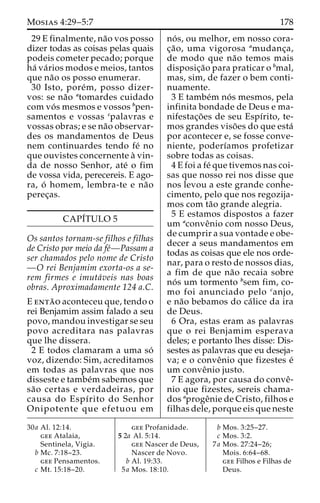 Mosias 4:29–5:7 178 
29 E finalmente, na˜o vos posso 
dizer todas as coisas pelas quais 
podeis cometer pecado; porque 
ha´ va´rios modos e meios, tantos 
que na˜o os posso enumerar. 
30 Isto, pore´m, posso dizer-vos: 
se na˜o atomardes cuidado 
com vo´ s mesmos e vossos bpen-samentos 
e vossas cpalavras e 
vossas obras; e se na˜o observar-des 
os mandamentos de Deus 
nem continuardes tendo fe´ no 
que ouvistes concernente a` vin-da 
de nosso Senhor, ate´ o fim 
de vossa vida, perecereis. E ago-ra, 
o´ homem, lembra-te e na˜o 
perec¸as. 
CAPI´TULO 5 
Os santos tornam-se filhos e filhas 
de Cristo por meio da fe´—Passam a 
ser chamados pelo nome de Cristo 
—O rei Benjamim exorta-os a se-rem 
firmes e imuta´veis nas boas 
obras. Aproximadamente 124 a.C. 
E enta˜ o aconteceu que, tendo o 
rei Benjamim assim falado a seu 
povo, mandou investigar se seu 
povo acreditara nas palavras 
que lhe dissera. 
2 E todos clamaram a uma so´ 
voz, dizendo: Sim, acreditamos 
em todas as palavras que nos 
disseste e tambe´msabemos que 
sa˜o certas e verdadeiras, por 
causa do Espı´rito do Senhor 
Onipotente que efetuou em 
no´ s, ou melhor, em nosso cora-c 
¸a˜ o, uma vigorosa amudanc¸a, 
de modo que na˜o temos mais 
disposic¸a˜o para praticar o bmal, 
mas, sim, de fazer o bem conti-nuamente. 
3 E tambe´m no´ s mesmos, pela 
infinita bondade de Deus e ma-nifestac 
¸o˜ es de seu Espı´rito, te-mos 
grandes viso˜ es do que esta´ 
por acontecer e, se fosse conve-niente, 
poderı´amos profetizar 
sobre todas as coisas. 
4 E foi a fe´ que tivemos nas coi-sas 
que nosso rei nos disse que 
nos levou a este grande conhe-cimento, 
pelo que nos regozija-mos 
com ta˜o grande alegria. 
5 E estamos dispostos a fazer 
um aconveˆnio com nosso Deus, 
de cumprir a sua vontade e obe-decer 
a seus mandamentos em 
todas as coisas que ele nos orde-nar, 
para o resto de nossos dias, 
a fim de que na˜o recaia sobre 
no´ s um tormento bsem fim, co-mo 
foi anunciado pelo canjo, 
e na˜o bebamos do ca´ lice da ira 
de Deus. 
6 Ora, estas eram as palavras 
que o rei Benjamim esperava 
deles; e portanto lhes disse: Dis-sestes 
as palavras que eu deseja-va; 
e o conveˆnio que fizestes e´ 
um conveˆnio justo. 
7 E agora, por causa do conveˆ- 
nio que fizestes, sereis chama-dos 
aprogeˆnie de Cristo, filhos e 
filhas dele, porque eis que neste 
30a Al. 12:14. 
gee Atalaia, 
Sentinela, Vigia. 
b Mc. 7:18–23. 
gee Pensamentos. 
c Mt. 15:18–20. 
gee Profanidade. 
5 2a Al. 5:14. 
gee Nascer de Deus, 
Nascer de Novo. 
b Al. 19:33. 
5a Mos. 18:10. 
b Mos. 3:25–27. 
c Mos. 3:2. 
7a Mos. 27:24–26; 
Mois. 6:64–68. 
gee Filhos e Filhas de 
Deus. 
 